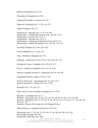 Objetivos Programáticos (Art. 2º)

Orçamento de Campanha (Art. 154)

Organização Partidária - Estrutura (Art. 16)

Órgãos de Cooperação (Art. 17, VII e Art. 57)

Órgãos Partidários (Art. 17)

Parlamentares - Bancadas (Art. 17, IV e Art. 49)
Parlamentares - Contribuição Financeira (Art. 143, §§ 1º a 3º)
Parlamentares - Deveres (Art. 15, § 1º)
Parlamentares - Diretrizes (Art. 49, § 1º)
Parlamentares - Fechamento de Questão (Art. 49, §§ 2º e 3º)
Parlamentares - Medidas Disciplinares (Art. 50 e Art. 133, § 5º)

Patrimônio Partidário (Art. 146 e Art. 147)

Perda de Mandato (Art. 15, §§3º e 4º)

Posse - Membros e Delegados (Art. 37)

Presidente - Atribuições (Art. 66, Art. 87, Art. 104 e Art. 119)

Prestação de Contas - Campanha (Art. 154, §§ 4º e 5º)

Prévias - Escolha de Candidatos (Art. 151 e Art. 152)

Primeiro e Segundo Secretários - Atribuições (Art. 69 e Art. 88)

Propaganda Partidária - Rádio e TV (Art. 156)

Recursos Financeiros - Arrecadação (Art. 141, §§ 1º a 4º)
Recursos Financeiros - Origens (Art. 141, I a VI)

Reeleição (Art. 3º, II e Art. 21)

Reserva de Um Terço nos Órgãos Colegiados (Art. 3, VII)

Reuniões - Assiduidade (Art. 15, I)
Reuniões - Convocação (Art. 19; Art. 32, I e II; Art. 60; Art. 61, §§ 1º e 2º e Art. 80)
Reuniões - Obrigatórias (Art. 3º, VI; Art. 19; Art. 42; Art. 61, § 1º; Art. 81, § 1º; Art. 99; Art.
102 e Art. 125)
Reuniões - Processo De Votação (Art. 40, Parágrafo Único)

Saldo Financeiro - Campanha Eleitoral (Art. 154, § 6º)

Secretariados (Art. 17, IV; Art. 51 e 52; Art. 73; Art. 90; Art. 108 e Art. 128)
Secretariados Estaduais (Art. 90)
Secretariados Municipais (Art. 108)
                                    PSDB – Comissão Executiva Nacional
                  L2 Sul, Qd. 607, Ed. Metrópolis, Mód. B, Cob. 02, CEP 70.200-670, Brasília-DF.   51
             Telefone: (61) 3424-0500; Fax: (61) 3424-0515; www.psdb.org.br; tucano@psdb.org.br
 