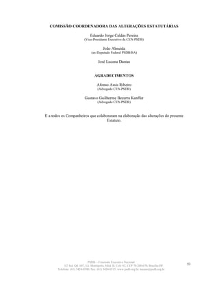 COMISSÃO COORDENADORA DAS ALTERAÇÕES ESTATUTÁRIAS

                                Eduardo Jorge Caldas Pereira
                           (Vice-Presidente Executivo da CEN-PSDB)

                                          João Almeida
                                 (ex-Deputado Federal PSDB/BA)

                                      José Lucena Dantas


                                   AGRADECIMENTOS

                                     Afonso Assis Ribeiro
                                     (Advogado CEN-PSDB)

                           Gustavo Guilherme Bezerra Kanffer
                                     (Advogado CEN-PSDB)



E a todos os Companheiros que colaboraram na elaboração das alterações do presente
                                    Estatuto.




                              PSDB – Comissão Executiva Nacional
            L2 Sul, Qd. 607, Ed. Metrópolis, Mód. B, Cob. 02, CEP 70.200-670, Brasília-DF.   53
       Telefone: (61) 3424-0500; Fax: (61) 3424-0515; www.psdb.org.br; tucano@psdb.org.br
 