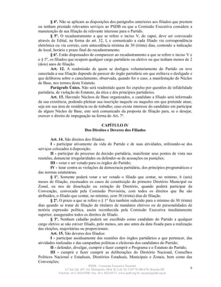 § 4º. Não se aplicam as disposições dos parágrafos anteriores aos filiados que prestem
ou tenham prestado relevantes serviços ao PSDB ou que a Comissão Executiva considere a
manutenção de sua filiação de relevante interesse para o Partido.
        § 5º. O recadastramento a que se refere o inciso V, do caput, deve ser convocado
através de Edital, na forma do art. 32, I, e comunicado a cada filiado via correspondência
eletrônica ou via correio, com antecedência mínima de 30 (trinta) dias, contendo a indicação
do local, horário e prazo final do recadastramento.
        § 6º. Estão dispensados de comparecer ao recadastramento a que se refere o inciso V e
o § 5º, os filiados que ocupem qualquer cargo partidário ou eletivo ou que tenham menos de 2
(dois) anos de filiação.
        Art. 12. A readmissão de quem se desligou voluntariamente do Partido ou teve
cancelada a sua filiação depende de parecer do órgão partidário em que militava o desligado e
que deliberou sobre o cancelamento, observada, quando for o caso, a manifestação do Núcleo
de Base, nos termos deste Estatuto.
        Parágrafo Único. Não será readmitido quem foi expulso por questões de infidelidade
partidária, de violação do Estatuto, da ética e dos princípios partidários.
        Art. 13. Havendo Núcleos de Base organizados, o candidato a filiado será informado
da sua existência, podendo pleitear sua inscrição naquele ou naqueles em que pretende atuar,
seja em sua área de residência ou de trabalho; caso exista interesse do candidato em participar
de algum Núcleo de Base, este será comunicado da proposta de filiação para, se o desejar,
exercer o direito de impugnação na forma do Art. 7º.

                                         CAPÍTULO IV
                                Dos Direitos e Deveres dos Filiados

        Art. 14. São direitos dos filiados:
        I - participar ativamente da vida do Partido e de suas atividades, utilizando-se dos
serviços colocados à disposição;
        II - participar do processo de decisão partidária, manifestar seus pontos de vista nas
reuniões, denunciar irregularidades ou defender-se de acusações ou punições;
        III - votar e ser votado para os órgãos do Partido;
        IV - lutar contra as violações da democracia partidária, dos princípios programáticos e
das normas estatutárias.
        § 1º. Somente poderá votar e ser votado o filiado que contar, no mínimo, 6 (seis)
meses de filiação, excetuados os casos de constituição do primeiro Diretório Municipal ou
Zonal, ou nos de dissolução ou extinção de Diretório, quando poderá participar da
Convenção, convocada pela Comissão Provisória, com todos os direitos que lhe são
atribuídos, o filiado que contar, no mínimo, com 30 (trinta) dias de filiação.
        § 2º. O prazo a que se refere o § 1º fica também reduzido para o mínimo de 30 (trinta)
dias quando se tratar de filiação de titulares de mandatos eletivos ou de personalidades de
notória expressão política, assim reconhecida pela Comissão Executiva imediatamente
superior, assegurados todos os direitos de filiado.
        § 3º. Nenhum cidadão poderá ser escolhido como candidato do Partido a qualquer
cargo eletivo se não estiver filiado, pelo menos, um ano antes da data fixada para a realização
das eleições, majoritárias ou proporcionais.
        Art. 15. São deveres dos filiados:
        I - participar assiduamente das reuniões dos órgãos partidários a que pertencer, das
atividades realizadas e das campanhas políticas e eleitorais dos candidatos do Partido;
        II - defender, divulgar, cumprir e fazer cumprir o Programa e o Estatuto do Partido;
        III - cumprir e fazer cumprir as deliberações do Diretório Nacional, Conselhos
Políticos Nacional e Estaduais, Diretórios Estaduais, Municipais e Zonais, bem como das
Convenções;
                                   PSDB – Comissão Executiva Nacional
                 L2 Sul, Qd. 607, Ed. Metrópolis, Mód. B, Cob. 02, CEP 70.200-670, Brasília-DF.   6
            Telefone: (61) 3424-0500; Fax: (61) 3424-0515; www.psdb.org.br; tucano@psdb.org.br
 