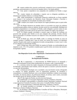 IV - manter conduta ética, pessoal e profissional, compatível com as responsabilidades
partidárias, particularmente no exercício do mandato eletivo e de função pública;
        V - votar, apoiar e empenhar-se nas campanhas dos candidatos do Partido a cargos
eletivos;
        VI - manter relações de urbanidade e respeito com os dirigentes partidários, os
detentores de mandatos eletivos e os demais filiados;
        VII - pagar pontualmente a contribuição financeira estabelecida, na forma regulada
neste Estatuto e em resoluções dos Diretórios Zonal, Municipal, Estadual e Nacional, e
participar das campanhas de arrecadação de fundos para o Partido.
        VIII - cumprir com exação as suas funções nos órgãos partidários para os quais tenha
sido eleito.
        § 1º. Os filiados detentores de mandato eletivo ou investidos em cargos de confiança
na administração pública, direta ou indireta, deverão exercê-los com probidade, fidelidade aos
princípios programáticos e à orientação do Partido, sendo obrigados a prestar contas de suas
atividades, quando convocados através da maioria dos membros do órgão a que pertencer.
        § 2º. Os filiados quando convidados a assumir cargo ou função de confiança em
governos não apoiados pelo Partido ou de cuja coligação não participe, deverão solicitar
prévia autorização à Comissão Executiva do respectivo nível, não podendo assumi-lo se esta
não autorizar.
        § 3º. O filiado que, eleito pelo PSDB, venha a se desligar do Partido no curso do
mandato, perderá o mandato para o qual foi eleito, nos termos das normas e da legislação
vigentes, ficando ainda sujeito ao pagamento de multa correspondente a 6 (seis) vezes o valor
do seu subsídio ou remuneração mensal.
        § 4º. O filiado que, eleito pelo PSDB, for expulso do Partido, na conformidade do que
dispõem os arts. 132 a 135, perderá o mandato para o qual foi eleito, nos termos das normas e
da legislação vigentes.

                                      TÍTULO II
         Das Disposições Gerais sobre Organização e Funcionamento do Partido

                                          CAPÍTULO I
                                     Da Organização Partidária

        Art. 16. A organização e o funcionamento do PSDB baseia-se na integração e
adequada coordenação de duas linhas fundamentais de estrutura e ação, compreendendo:
        I - a estrutura vertical dos órgãos integrantes da hierarquia partidária, nos três níveis
da federação, especificados neste Estatuto, através dos quais se exercem o processo decisório
e os atos da vida partidária;
        II - a estrutura de articulação com a sociedade e seus movimentos sociais, abrangendo
as relações, no âmbito geográfico, com as organizações populares, de moradores e
comunitárias e, no âmbito funcional, com os movimentos trabalhista e sindical, da juventude,
da mulher, de minorias étnicas, de profissionais liberais, de artistas, rural e outros, exercendo
esta atuação através de Núcleos de Base e Secretariados.
        Art. 17. São órgãos do Partido, nos três níveis da Federação:
        I - de deliberação: as Convenções Municipais e Zonais, Estaduais e Nacional;
        II - de direção e ação partidária: os Diretórios Zonais, Municipais, Estaduais, Nacional
e suas respectivas Comissões Executivas, bem como o Conselho Político Nacional;
        III - de ação parlamentar: as Bancadas Municipais, Estaduais e Federais;
        IV - de atuação partidária na sociedade: os Núcleos de Base e os Secretariados
Municipais e Zonais, Estaduais e Nacional;
        V - de disciplina e fidelidade partidárias: Conselhos de Ética e Disciplina, Municipais
e Zonais, Estaduais e Nacional;
                                   PSDB – Comissão Executiva Nacional
                 L2 Sul, Qd. 607, Ed. Metrópolis, Mód. B, Cob. 02, CEP 70.200-670, Brasília-DF.   7
            Telefone: (61) 3424-0500; Fax: (61) 3424-0515; www.psdb.org.br; tucano@psdb.org.br
 