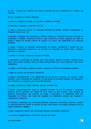 Art. 40 - A posse dos membros do Diretório Nacional dar-se-á imediatamente à eleição dos
mesmos.
Art. 41 - Compete ao Diretório Nacional:
a) exercer o trabalho de direção permanente e cotidiana do Partido;
b) convocar o Congresso, conforme o art. 35,
c) votar o Regimento Interno do Congresso Nacional do Partido, conforme estabelecido no
Parágrafo Único do art. 35;
d) garantir a aplicação das orientações e políticas votadas no Congresso Nacional e formular as
orientações e políticas necessárias frente a cada conjuntura, a serem seguidas por todos os
órgãos e filiados do Partido, sempre de acordo e no marco das deliberações do Congresso
Nacional;
e) dirigir e orientar as bancadas parlamentares do Partido, subsidiando a escolha de suas
lideranças e respectivas assessorias, que deverão ser nomeadas em acordo entre o Diretório
Nacional e a bancada;
f) orientar e controlar a imprensa nacional do Partido;
g) administrar o patrimônio do Partido, bem como alienar, adquirir, arrendar, hipotecar bens,
assim como receber doações, estas em estrita conformidade com o seu Programa e suas regras
estatutárias;
h) manter a escrituração contábil da receita e despesa, em livros de contabilidade próprios;
i) julgar os recursos que lhe sejam interpostos;
j) intervir, provisoriamente e por deliberação de 2/3 de seus membros, em qualquer órgão
partidário, com a finalidade de assegurar o cumprimento do presente Estatuto, do Programa e
das resoluções do Congresso e/ou Convenção Nacional;
k) delegar poderes aos órgãos regionais, quando necessário for;
l) decidir, excepcionalmente, sobre as questões arroladas no art. 32, quando o Congresso
Nacional não for realizado por motivo de força maior ou caso fortuito, como ameaças às
garantias democráticas, que ponham em causa a segurança e a integridade física dos
integrantes do Partido, bem como em situações de catástrofes naturais que impeçam a
realização do Congresso;
m) formular o calendário das Convenções Nacional, Regionais e Municipais, fazendo-o publicar
na imprensa oficial do Partido ou através de outro meio próprio e de ampla divulgação entre os
órgãos partidários e filiados;
n) fixar o Regimento Interno das Convenções Nacional, Municipais e Regionais;
o) convocar e regulamentar a conferencia nacional do Partido;
www.psol.org.br

1010

 