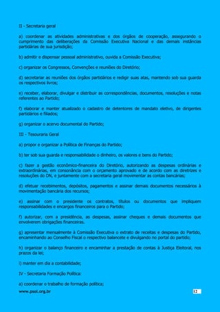 II - Secretaria geral
a) coordenar as atividades administrativas e dos órgãos de cooperação, assegurando o
cumprimento das deliberações da Comissão Executiva Nacional e das demais instâncias
partidárias de sua jurisdição;
b) admitir e dispensar pessoal administrativo, ouvida a Comissão Executiva;
c) organizar os Congressos, Convenções e reuniões do Diretório;
d) secretariar as reuniões dos órgãos partidários e redigir suas atas, mantendo sob sua guarda
os respectivos livros;
e) receber, elaborar, divulgar e distribuir as correspondências, documentos, resoluções e notas
referentes ao Partido;
f) elaborar e manter atualizado o cadastro de detentores de mandato eletivo, de dirigentes
partidários e filiados;
g) organizar o acervo documental do Partido;
III - Tesouraria Geral
a) propor e organizar a Política de Finanças do Partido;
b) ter sob sua guarda e responsabilidade o dinheiro, os valores e bens do Partido;
c) fazer a gestão econômico-financeira do Diretório, autorizando as despesas ordinárias e
extraordinárias, em consonância com o orçamento aprovado e de acordo com as diretrizes e
resoluções do DN, e juntamente com a secretaria geral movimentar as contas bancárias;
d) efetuar recebimentos, depósitos, pagamentos e assinar demais documentos necessários à
movimentação bancária dos recursos;
e) assinar com o presidente os contratos, títulos
responsabilidades e encargos financeiros para o Partido;

ou

documentos

que

impliquem

f) autorizar, com a presidência, as despesas, assinar cheques e demais documentos que
envolverem obrigações financeiras.
g) apresentar mensalmente à Comissão Executiva o extrato de receitas e despesas do Partido,
encaminhando ao Conselho Fiscal o respectivo balancete e divulgando no portal do partido;
h) organizar o balanço financeiro e encaminhar a prestação de contas à Justiça Eleitoral, nos
prazos da lei;
i) manter em dia a contabilidade;
IV - Secretaria Formação Política:
a) coordenar o trabalho de formação política;
www.psol.org.br

1212

 