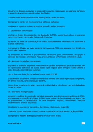 b) promover debates, pesquisas e cursos sobre assuntos relacionados ao programa partidário,
procurando desenvolver o espírito crítico dos filiados;
c) manter intercâmbio permanente de publicações de caráter socialista;
d) organizar e manter em funcionamento a biblioteca partidária;
e) elaborar e organizar o plano nacional de formação política do partido.
V - Secretaria de comunicação:
a) dirigir os órgãos de propaganda e de divulgação do PSOL, apresentando planos e programas
para conhecimento e aprovação da Comissão Executiva;
b) manter os meios de comunicação de massa constantemente informados das atividades e
eventos partidários;
c) promover a difusão, por todos os meios, da imagem do PSOL, seu programa e as decisões de
seus órgãos dirigentes;
d) estabelecer as diretrizes e procedimentos necessários para conhecimento, divulgação e
aplicação das marcas e símbolos do PSOL, preservando sua uniformidade e identidade visual.
VI - Secretaria de relações internacionais:
a) garantir a execução da política internacional do partido, assegurando que suas relações com
as organizações partidárias de outros países sejam regidas pelos princípios deste Estatuto e
pelas definições das instâncias nacionais;
b) contribuir nas definições de políticas internacionais do PSOL;
c) estabelecer e coordenar o desenvolvimento das relações com todas organizações congêneres,
em âmbito mundial, como interlocutor do PSOL;
d) coordenar o conjunto de ações comuns de solidariedade e intercâmbio com os trabalhadores
de outros países;
VII - Secretaria de Organização:
a) propor a política de construção partidária adequada aos objetivos programáticos do PSOL,
impulsionando a formação de núcleos de filiados que reúnam de forma periódica de acordo com
as possibilidades e características de cada categoria, empresa, universidade, conforme
estabelecido no estatuto do partido;
b) cadastrar e acompanhar os registros dos núcleos estabelecidos no partido
c) estudar, propor e estimular novas formas de organização para aperfeiçoar a ação partidária;
d) organizar o trabalho de filiação partidária em seus vários níveis;

www.psol.org.br

1313

 