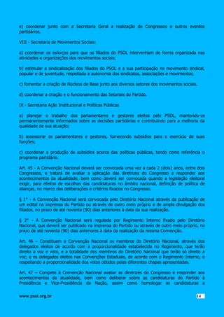e) coordenar junto com a Secretaria Geral a realização de Congressos e outros eventos
partidários.
VIII - Secretaria de Movimentos Sociais:
a) coordenar os esforços para que os filiados do PSOL intervenham de forma organizada nas
atividades e organizações dos movimentos sociais;
b) estimular a sindicalização dos filiados do PSOL e a sua participação no movimento sindical,
popular e de juventude, respeitada a autonomia dos sindicatos, associações e movimentos;
c) fomentar a criação de Núcleos de Base junto aos diversos setores dos movimentos sociais.
d) coordenar a criação e o funcionamento das Setoriais do Partido.
IX - Secretaria Ação Institucional e Políticas Públicas
a) planejar o trabalho dos parlamentares e gestores eleitos pelo PSOL, mantendo-os
permanentemente informados sobre as decisões partidárias e contribuindo para a melhoria da
qualidade de sua atuação;
b) assessorar os parlamentares e gestores, fornecendo subsídios para o exercício de suas
funções;
c) coordenar a produção de subsídios acerca das políticas públicas, tendo como referência o
programa partidário.
Art. 45 - A Convenção Nacional deverá ser convocada uma vez a cada 2 (dois) anos, entre dois
Congressos, e tratará de avaliar a aplicação das diretrizes do Congresso e responder aos
acontecimentos da atualidade, bem como deverá ser convocada quando a legislação eleitoral
exigir, para efeitos de escolhas das candidaturas no âmbito nacional, definição de política de
alianças, no marco das deliberações e critérios fixados no Congresso.
§ 1° - A Convenção Nacional será convocada pelo Diretório Nacional através da publicação de
um edital na imprensa do Partido ou através de outro meio próprio e de ampla divulgação dos
filiados, no prazo de até noventa (90) dias anteriores à data da sua realização.
§ 2° - A Convenção Nacional será regulada por Regimento Interno fixado pelo Diretório
Nacional, que deverá ser publicado na imprensa do Partido ou através de outro meio próprio, no
prazo de até noventa (90) dias anteriores à data da realização da mesma Convenção.
Art. 46 – Constituem a Convenção Nacional os membros do Diretório Nacional, através dos
delegados eleitos de acordo com a proporcionalidade estabelecida no Regimento, que terão
direito a voz e voto, e a totalidade dos membros do Diretório Nacional que terão só direito a
voz; e os delegados eleitos nas Convenções Estaduais, de acordo com o Regimento Interno, e
respeitando a proporcionalidade dos votos obtidos pelas diferentes chapas apresentadas.
Art. 47 – Compete à Convenção Nacional avaliar as diretrizes do Congresso e responder aos
acontecimentos da atualidade, bem como deliberar sobre as candidaturas do Partido à
Presidência e Vice-Presidência da Nação, assim como homologar as candidaturas a
www.psol.org.br

1414

 