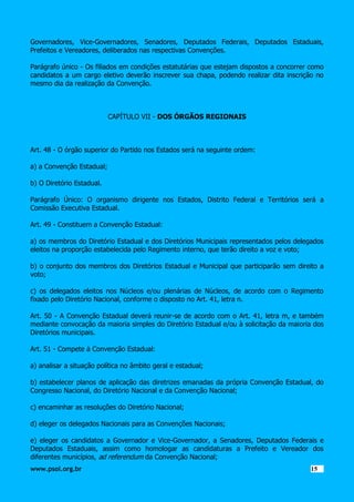 Governadores, Vice-Governadores, Senadores, Deputados Federais, Deputados Estaduais,
Prefeitos e Vereadores, deliberados nas respectivas Convenções.
Parágrafo único - Os filiados em condições estatutárias que estejam dispostos a concorrer como
candidatos a um cargo eletivo deverão inscrever sua chapa, podendo realizar dita inscrição no
mesmo dia da realização da Convenção.

CAPÍTULO VII - DOS ÓRGÃOS REGIONAIS

Art. 48 - O órgão superior do Partido nos Estados será na seguinte ordem:
a) a Convenção Estadual;
b) O Diretório Estadual.
Parágrafo Único: O organismo dirigente nos Estados, Distrito Federal e Territórios será a
Comissão Executiva Estadual.
Art. 49 - Constituem a Convenção Estadual:
a) os membros do Diretório Estadual e dos Diretórios Municipais representados pelos delegados
eleitos na proporção estabelecida pelo Regimento interno, que terão direito a voz e voto;
b) o conjunto dos membros dos Diretórios Estadual e Municipal que participarão sem direito a
voto;
c) os delegados eleitos nos Núcleos e/ou plenárias de Núcleos, de acordo com o Regimento
fixado pelo Diretório Nacional, conforme o disposto no Art. 41, letra n.
Art. 50 - A Convenção Estadual deverá reunir-se de acordo com o Art. 41, letra m, e também
mediante convocação da maioria simples do Diretório Estadual e/ou à solicitação da maioria dos
Diretórios municipais.
Art. 51 - Compete à Convenção Estadual:
a) analisar a situação política no âmbito geral e estadual;
b) estabelecer planos de aplicação das diretrizes emanadas da própria Convenção Estadual, do
Congresso Nacional, do Diretório Nacional e da Convenção Nacional;
c) encaminhar as resoluções do Diretório Nacional;
d) eleger os delegados Nacionais para as Convenções Nacionais;
e) eleger os candidatos a Governador e Vice-Governador, a Senadores, Deputados Federais e
Deputados Estaduais, assim como homologar as candidaturas a Prefeito e Vereador dos
diferentes municípios, ad referendum da Convenção Nacional;
www.psol.org.br

1515

 