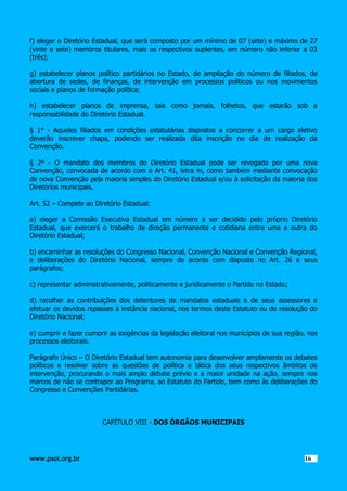 f) eleger o Diretório Estadual, que será composto por um mínimo de 07 (sete) e máximo de 27
(vinte e sete) membros titulares, mais os respectivos suplentes, em número não inferior a 03
(três);
g) estabelecer planos político partidários no Estado, de ampliação do número de filiados, de
abertura de sedes, de finanças, de intervenção em processos políticos ou nos movimentos
sociais e planos de formação política;
h) estabelecer planos de imprensa, tais como jornais, folhetos, que estarão sob a
responsabilidade do Diretório Estadual.
§ 1° - Aqueles filiados em condições estatutárias dispostos a concorrer a um cargo eletivo
deverão inscrever chapa, podendo ser realizada dita inscrição no dia de realização da
Convenção.
§ 2º - O mandato dos membros do Diretório Estadual pode ser revogado por uma nova
Convenção, convocada de acordo com o Art. 41, letra m, como também mediante convocação
de nova Convenção pela maioria simples do Diretório Estadual e/ou à solicitação da maioria dos
Diretórios municipais.
Art. 52 – Compete ao Diretório Estadual:
a) eleger a Comissão Executiva Estadual em número a ser decidido pelo próprio Diretório
Estadual, que exercerá o trabalho de direção permanente e cotidiana entre uma e outra do
Diretório Estadual;
b) encaminhar as resoluções do Congresso Nacional, Convenção Nacional e Convenção Regional,
e deliberações do Diretório Nacional, sempre de acordo com disposto no Art. 26 e seus
parágrafos;
c) representar administrativamente, politicamente e juridicamente o Partido no Estado;
d) recolher as contribuições dos detentores de mandatos estaduais e de seus assessores e
efetuar os devidos repasses à instância nacional, nos termos deste Estatuto ou de resolução do
Diretório Nacional;
e) cumprir e fazer cumprir as exigências da legislação eleitoral nos municípios de sua região, nos
processos eleitorais.
Parágrafo Único – O Diretório Estadual tem autonomia
políticos e resolver sobre as questões de política e
intervenção, procurando o mais amplo debate prévio
marcos de não se contrapor ao Programa, ao Estatuto
Congresso e Convenções Partidárias.

para desenvolver amplamente os debates
tática dos seus respectivos âmbitos de
e a maior unidade na ação, sempre nos
do Partido, bem como às deliberações do

CAPÍTULO VIII - DOS ÓRGÃOS MUNICIPAIS

www.psol.org.br

1616

 