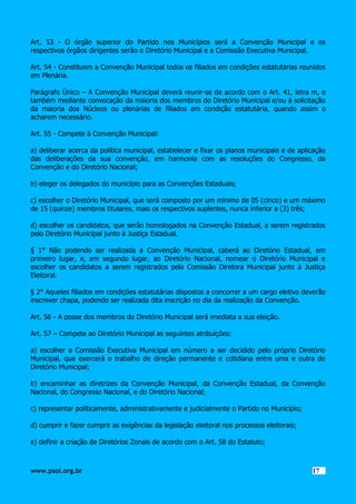 Art. 53 - O órgão superior do Partido nos Municípios será a Convenção Municipal e os
respectivos órgãos dirigentes serão o Diretório Municipal e a Comissão Executiva Municipal.
Art. 54 - Constituem a Convenção Municipal todos os filiados em condições estatutárias reunidos
em Plenária.
Parágrafo Único – A Convenção Municipal deverá reunir-se de acordo com o Art. 41, letra m, e
também mediante convocação da maioria dos membros do Diretório Municipal e/ou à solicitação
da maioria dos Núcleos ou plenárias de filiados em condição estatutária, quando assim o
acharem necessário.
Art. 55 - Compete à Convenção Municipal:
a) deliberar acerca da política municipal, estabelecer e fixar os planos municipais e de aplicação
das deliberações da sua convenção, em harmonia com as resoluções do Congresso, da
Convenção e do Diretório Nacional;
b) eleger os delegados do município para as Convenções Estaduais;
c) escolher o Diretório Municipal, que será composto por um mínimo de 05 (cinco) e um máximo
de 15 (quinze) membros titulares, mais os respectivos suplentes, nunca inferior a (3) três;
d) escolher os candidatos, que serão homologados na Convenção Estadual, a serem registrados
pelo Diretório Municipal junto à Justiça Estadual.
§ 1° Não podendo ser realizada a Convenção Municipal, caberá ao Diretório Estadual, em
primeiro lugar, e, em segundo lugar, ao Diretório Nacional, nomear o Diretório Municipal e
escolher os candidatos a serem registrados pela Comissão Diretora Municipal junto à Justiça
Eleitoral.
§ 2° Aqueles filiados em condições estatutárias dispostos a concorrer a um cargo eletivo deverão
inscrever chapa, podendo ser realizada dita inscrição no dia da realização da Convenção.
Art. 56 - A posse dos membros do Diretório Municipal será imediata a sua eleição.
Art. 57 – Compete ao Diretório Municipal as seguintes atribuições:
a) escolher a Comissão Executiva Municipal em número a ser decidido pelo próprio Diretório
Municipal, que exercerá o trabalho de direção permanente e cotidiana entre uma e outra do
Diretório Municipal;
b) encaminhar as diretrizes da Convenção Municipal, da Convenção Estadual, da Convenção
Nacional, do Congresso Nacional, e do Diretório Nacional;
c) representar politicamente, administrativamente e judicialmente o Partido no Município;
d) cumprir e fazer cumprir as exigências da legislação eleitoral nos processos eleitorais;
e) definir a criação de Diretórios Zonais de acordo com o Art. 58 do Estatuto;

www.psol.org.br

1717

 
