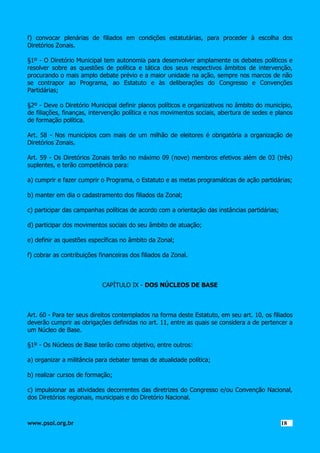f) convocar plenárias de filiados em condições estatutárias, para proceder à escolha dos
Diretórios Zonais.
§1º - O Diretório Municipal tem autonomia para desenvolver amplamente os debates políticos e
resolver sobre as questões de política e tática dos seus respectivos âmbitos de intervenção,
procurando o mais amplo debate prévio e a maior unidade na ação, sempre nos marcos de não
se contrapor ao Programa, ao Estatuto e às deliberações do Congresso e Convenções
Partidárias;
§2º - Deve o Diretório Municipal definir planos políticos e organizativos no âmbito do município,
de filiações, finanças, intervenção política e nos movimentos sociais, abertura de sedes e planos
de formação política.
Art. 58 - Nos municípios com mais de um milhão de eleitores é obrigatória a organização de
Diretórios Zonais.
Art. 59 - Os Diretórios Zonais terão no máximo 09 (nove) membros efetivos além de 03 (três)
suplentes, e terão competência para:
a) cumprir e fazer cumprir o Programa, o Estatuto e as metas programáticas de ação partidárias;
b) manter em dia o cadastramento dos filiados da Zonal;
c) participar das campanhas políticas de acordo com a orientação das instâncias partidárias;
d) participar dos movimentos sociais do seu âmbito de atuação;
e) definir as questões específicas no âmbito da Zonal;
f) cobrar as contribuições financeiras dos filiados da Zonal.

CAPÍTULO IX - DOS NÚCLEOS DE BASE

Art. 60 - Para ter seus direitos contemplados na forma deste Estatuto, em seu art. 10, os filiados
deverão cumprir as obrigações definidas no art. 11, entre as quais se considera a de pertencer a
um Núcleo de Base.
§1º - Os Núcleos de Base terão como objetivo, entre outros:
a) organizar a militância para debater temas de atualidade política;
b) realizar cursos de formação;
c) impulsionar as atividades decorrentes das diretrizes do Congresso e/ou Convenção Nacional,
dos Diretórios regionais, municipais e do Diretório Nacional.

www.psol.org.br

1818

 