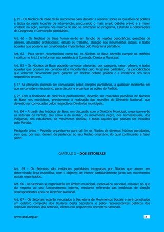 § 2º - Os Núcleos de Base terão autonomia para debater e resolver sobre as questões de política
e tática do seu/s local/ais de intervenção, procurando o mais amplo debate prévio e a maior
unidade na ação, sempre nos marcos de não se contrapor ao programa, Estatuto e deliberações
do Congresso e Convenção partidárias.
Art. 61 - Os Núcleos de Base formar-se-ão em função de regiões geográficas, questões de
gênero, atividades profissionais, estudo ou trabalho, atuação nos movimentos sociais, e todos
aqueles que possam ser considerados importantes pelo Programa partidário.
Art. 62 - Para serem reconhecidos como tal, os Núcleos de Base deverão cumprir os critérios
inscritos no Art.11 e informar sua existência à Comissão Diretora Municipal.
Art. 63 – Os Núcleos de Base poderão convocar plenárias, por categoria, setor, gênero, e todos
aqueles que possam ser considerados importantes pelo Programa partidário, na periodicidade
que acharem conveniente para garantir um melhor debate político e a incidência nos seus
respectivos setores.
§ 1° As plenárias poderão ser convocadas pelas direções partidárias, a qualquer momento em
que se considere necessário, para discutir e organizar as ações do Partido.
§ 2° Com a finalidade de contribuir politicamente, deverão ser realizadas plenárias de Núcleos
de Base nos municípios, previamente à realização das reuniões do Diretório Nacional, que
deverão ser convocadas pelos respectivos Diretórios municipais.
Art. 64 – A partir dos Núcleos de Base, em discussão com o Diretório Municipal, organizar-se-ão
as setoriais do Partido, tais como a da mulher, do movimento negro, dos homossexuais, dos
indígenas, dos estudantes, do movimento sindical, e todos aqueles que possam ser incluídos
pelo Partido.
Parágrafo único - Poderão organizar-se para tal fim os filiados de diversos Núcleos partidários,
sem que, por isso, deixem de pertencer ao seu Núcleo originário, do qual continuarão a fazer
parte.

CAPÍTULO X – DOS SETORIAIS

Art. 65 - Os Setoriais são instâncias partidárias integradas por filiados que atuam em
determinada área específica, com o objetivo de intervir partidariamente junto aos movimentos
sociais organizados.
Art. 66 - Os Setoriais se organizarão em âmbito municipal, estadual ou nacional, inclusive no que
diz respeito ao seu funcionamento interno, mediante referendo das instâncias de direção
correspondentes e/ou do Diretório Nacional.
Art. 67 - Os Setoriais estarão vinculados à Secretaria de Movimentos Sociais e será constituído
um coletivo composto dos titulares desta Secretaria e pelos representantes públicos dos
coletivos nacionais dos setoriais, eleitos nos respectivos encontros nacionais.
www.psol.org.br

1919

 