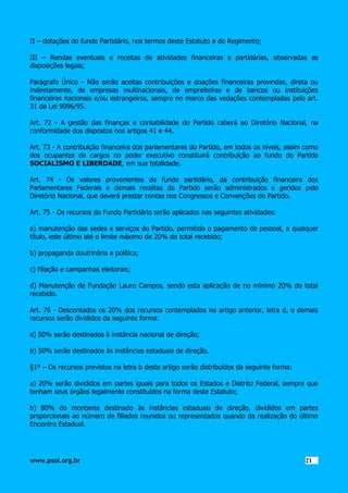 II – dotações do fundo Partidário, nos termos deste Estatuto e do Regimento;
III – Rendas eventuais e receitas de atividades financeiras e partidárias, observadas as
disposições legais;
Parágrafo Único - Não serão aceitas contribuições e doações financeiras provindas, direta ou
indiretamente, de empresas multinacionais, de empreiteiras e de bancos ou instituições
financeiras nacionais e/ou estrangeiros, sempre no marco das vedações contempladas pelo art.
31 da Lei 9096/95.
Art. 72 - A gestão das finanças e contabilidade do Partido caberá ao Diretório Nacional, na
conformidade dos dispostos nos artigos 41 e 44.
Art. 73 - A contribuição financeira dos parlamentares do Partido, em todos os níveis, assim como
dos ocupantes de cargos no poder executivo constituirá contribuição ao fundo do Partido
SOCIALISMO E LIBERDADE, em sua totalidade.
Art. 74 - Os valores provenientes do fundo partidário, da contribuição financeira dos
Parlamentares Federais e demais receitas do Partido serão administrados e geridos pelo
Diretório Nacional, que deverá prestar contas nos Congressos e Convenções do Partido.
Art. 75 - Os recursos do Fundo Partidário serão aplicados nas seguintes atividades:
a) manutenção das sedes e serviços do Partido, permitido o pagamento de pessoal, a qualquer
título, este último até o limite máximo de 20% do total recebido;
b) propaganda doutrinária e política;
c) filiação e campanhas eleitorais;
d) Manutenção de Fundação Lauro Campos, sendo esta aplicação de no mínimo 20% do total
recebido.
Art. 76 - Descontados os 20% dos recursos contemplados no artigo anterior, letra d, o demais
recursos serão divididos da seguinte forma:
a) 50% serão destinados à instância nacional de direção;
b) 50% serão destinados às instâncias estaduais de direção.
§1º – Os recursos previstos na letra b deste artigo serão distribuídos da seguinte forma:
a) 20% serão divididos em partes iguais para todos os Estados e Distrito Federal, sempre que
tenham seus órgãos legalmente constituídos na forma deste Estatuto;
b) 80% do montante destinado às instâncias estaduais de direção, divididos em partes
proporcionais ao número de filiados reunidos ou representados quando da realização do último
Encontro Estadual.

www.psol.org.br

2121

 