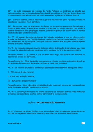 §2º - Só serão repassados os recursos do Fundo Partidário às instâncias de direção que
estiverem quites com as demais obrigações estatutárias relativas às finanças, de acordo com as
normas estabelecidas pelo Diretório Nacional, observada a legislação partidária e eleitoral
§3º - Eventuais débitos junto às instâncias superiores responsáveis pelos repasses poderão ser
abatidos do repasse do fundo partidário.
§4º - Exceto nos casos de abatimento de dívidas ou de acordos previamente formalizados e
firmados pelas partes, a retenção do repasse dos recursos do Fundo Partidário pela instância
superior constitui-se em apropriação indébita, passível de punição de acordo com as normas
estabelecidas pelo Diretório Nacional.
Art. 77 - O repasse das cotas destinadas às instâncias estaduais, a que se refere o artigo
anterior, será efetuado pelo Diretório Nacional, mediante depósito em conta bancária do Partido
em cada Estado, até 5 (cinco) dias úteis após a data do depósito efetuado pelo Tribunal Superior
Eleitoral à instância nacional.
Art. 78 - As instâncias estaduais deverão deliberar sobre a distribuição de parcelas de suas cotas
do Fundo Partidário às instâncias municipais, até o montante de 50% dos valores recebidos.
Parágrafo primeiro - Os critérios a que se refere este artigo não poderão ser alterados no
decorrer do ano de sua aprovação.
Parágrafo segundo - Cópia da decisão que aprovou os critérios previstos neste artigo deverá ser
encaminhada às respectivas Secretarias de Finanças municipais e nacional.
Art. 79 - Os recursos oriundos da contribuição dos filiados serão repartidos da seguinte forma:
I – 20% para a direção nacional;
II – 30% para a direção estadual;
III – 50% para a direção municipal.
Parágrafo único – Caso não esteja constituída direção municipal, os recursos correspondentes
serão destinados a direção imediatamente superior.
Art. 80 - A contribuição financeira dos filiados detentores de mandatos eletivos serão destinadas
a instância correspondente a esfera político-administrativa correspondente.

SEÇÃO I - DA CONTRIBUIÇÃO MILITANTE

Art. 81 - Somente participam dos Encontros, em qualquer nível, os delegados que estiverem em
dia com sua respectiva contribuição financeira, de acordo com as normas deste Estatuto.

www.psol.org.br

2222

 