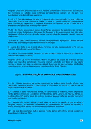 Parágrafo único: Nos encontros estaduais e nacional somente serão credenciados os delegados
dos municípios ou estados cujas instâncias correspondentes estejam em dia com suas
contribuições junto às instâncias superiores.
Art. 82 - O Diretório Nacional discutirá e deliberará sobre a estruturação de uma política de
contribuição financeira de militantes e filiados, inclusive no que diz respeito à progressividade
desta contribuição, respeitando o disposto atualmente no estatuto do PSOL, com vistas a
estabelecer uma política de finanças para o partido.
Art. 83 - Os filiados ocupantes de cargos de confiança, assessores dos detentores de mandatos
executivos, mesas legislativas e lideranças de Bancadas e de parlamentares, que não sejam
funcionários públicos efetivos, deverão efetuar uma contribuição financeira mensal, conforme
tabela abaixo:
I – de zero a 3 (três) salários mínimos, no valor correspondente à aquisição da Carteira Nacional
de Militante, estipulado pela Secretaria Nacional de Finanças;
II – acima de 3 (três) e até 6 (seis) salários mínimos, no valor correspondente a 1% (um por
cento) do salário líquido mensal do filiado;
III – acima de 6 (seis) salários mínimos, no valor correspondente a 2% (dois por cento) do
salário líquido mensal do filiado;
Parágrafo único: Os filiados funcionários efetivos ocupantes de cargos de confiança deverão
efetuar sua respectiva contribuição financeira mensal, calculada com base em seu salário
normal, e, ainda, com base na diferença salarial decorrente de sua nomeação, obedecidos,
respectivamente, os percentuais previstos no artigo anterior deste Estatuto.

Seção II - DA CONTRIBUIÇÃO DE EXECUTIVOS E DE PARLAMENTARES

Art. 84 - Filiados ocupantes de cargos executivos ou parlamentares deverão efetuar uma
contribuição mensal ao Partido, correspondente a 20% (vinte por cento) do total líquido da
respectiva remuneração mensal.
§1º - Entende-se como remuneração mensal, ou vencimentos, a parte fixa, menos Imposto de
Renda, pensão alimentícia e descontos previdenciários; parte variável, se houver, diárias por
sessões extras, 13º salário, ajuda de custo ou extras de qualquer natureza que não contrariem
os princípios partidários.
§2º - Quando não houver decisão judicial sobre os valores da pensão a que se refere o
parágrafo anterior, encaminhada diretamente ao departamento de pessoal da instância, o
acordo entre as partes deverá ser encaminhado formalmente ao Partido.
§3º - No caso de parlamentar mulher que não receba pensão alimentícia, caberá agregar aos
descontos um redutor de 20%.

www.psol.org.br

2323

 