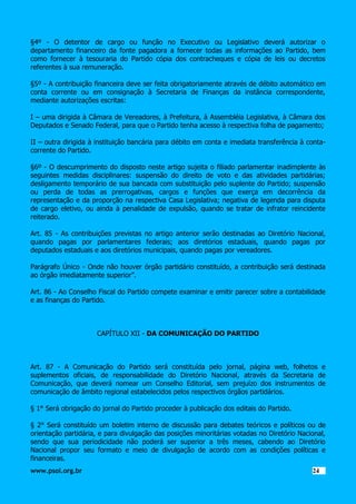 §4º - O detentor de cargo ou função no Executivo ou Legislativo deverá autorizar o
departamento financeiro da fonte pagadora a fornecer todas as informações ao Partido, bem
como fornecer à tesouraria do Partido cópia dos contracheques e cópia de leis ou decretos
referentes à sua remuneração.
§5º - A contribuição financeira deve ser feita obrigatoriamente através de débito automático em
conta corrente ou em consignação à Secretaria de Finanças da instância correspondente,
mediante autorizações escritas:
I – uma dirigida à Câmara de Vereadores, à Prefeitura, à Assembléia Legislativa, à Câmara dos
Deputados e Senado Federal, para que o Partido tenha acesso à respectiva folha de pagamento;
II – outra dirigida à instituição bancária para débito em conta e imediata transferência à contacorrente do Partido.
§6º - O descumprimento do disposto neste artigo sujeita o filiado parlamentar inadimplente às
seguintes medidas disciplinares: suspensão do direito de voto e das atividades partidárias;
desligamento temporário de sua bancada com substituição pelo suplente do Partido; suspensão
ou perda de todas as prerrogativas, cargos e funções que exerça em decorrência da
representação e da proporção na respectiva Casa Legislativa; negativa de legenda para disputa
de cargo eletivo, ou ainda à penalidade de expulsão, quando se tratar de infrator reincidente
reiterado.
Art. 85 - As contribuições previstas no artigo anterior serão destinadas ao Diretório Nacional,
quando pagas por parlamentares federais; aos diretórios estaduais, quando pagas por
deputados estaduais e aos diretórios municipais, quando pagas por vereadores.
Parágrafo Único - Onde não houver órgão partidário constituído, a contribuição será destinada
ao órgão imediatamente superior”.
Art. 86 - Ao Conselho Fiscal do Partido compete examinar e emitir parecer sobre a contabilidade
e as finanças do Partido.

CAPÍTULO XII - DA COMUNICAÇÃO DO PARTIDO

Art. 87 - A Comunicação do Partido será constituída pelo jornal, página web, folhetos e
suplementos oficiais, de responsabilidade do Diretório Nacional, através da Secretaria de
Comunicação, que deverá nomear um Conselho Editorial, sem prejuízo dos instrumentos de
comunicação de âmbito regional estabelecidos pelos respectivos órgãos partidários.
§ 1° Será obrigação do jornal do Partido proceder à publicação dos editais do Partido.
§ 2° Será constituído um boletim interno de discussão para debates teóricos e políticos ou de
orientação partidária, e para divulgação das posições minoritárias votadas no Diretório Nacional,
sendo que sua periodicidade não poderá ser superior a três meses, cabendo ao Diretório
Nacional propor seu formato e meio de divulgação de acordo com as condições políticas e
financeiras.
www.psol.org.br

2424

 