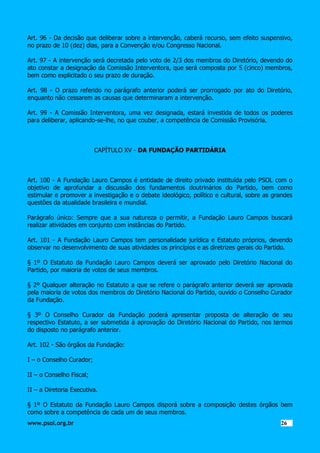 Art. 96 - Da decisão que deliberar sobre a intervenção, caberá recurso, sem efeito suspensivo,
no prazo de 10 (dez) dias, para a Convenção e/ou Congresso Nacional.
Art. 97 - A intervenção será decretada pelo voto de 2/3 dos membros do Diretório, devendo do
ato constar a designação da Comissão Interventora, que será composta por 5 (cinco) membros,
bem como explicitado o seu prazo de duração.
Art. 98 - O prazo referido no parágrafo anterior poderá ser prorrogado por ato do Diretório,
enquanto não cessarem as causas que determinaram a intervenção.
Art. 99 - A Comissão Interventora, uma vez designada, estará investida de todos os poderes
para deliberar, aplicando-se-lhe, no que couber, a competência de Comissão Provisória.

CAPÍTULO XV - DA FUNDAÇÃO PARTIDÁRIA

Art. 100 - A Fundação Lauro Campos é entidade de direito privado instituída pelo PSOL com o
objetivo de aprofundar a discussão dos fundamentos doutrinários do Partido, bem como
estimular e promover a investigação e o debate ideológico, político e cultural, sobre as grandes
questões da atualidade brasileira e mundial.
Parágrafo único: Sempre que a sua natureza o permitir, a Fundação Lauro Campos buscará
realizar atividades em conjunto com instâncias do Partido.
Art. 101 - A Fundação Lauro Campos tem personalidade jurídica e Estatuto próprios, devendo
observar no desenvolvimento de suas atividades os princípios e as diretrizes gerais do Partido.
§ 1º O Estatuto da Fundação Lauro Campos deverá ser aprovado pelo Diretório Nacional do
Partido, por maioria de votos de seus membros.
§ 2º Qualquer alteração no Estatuto a que se refere o parágrafo anterior deverá ser aprovada
pela maioria de votos dos membros do Diretório Nacional do Partido, ouvido o Conselho Curador
da Fundação.
§ 3º O Conselho Curador da Fundação poderá apresentar proposta de alteração de seu
respectivo Estatuto, a ser submetida à aprovação do Diretório Nacional do Partido, nos termos
do disposto no parágrafo anterior.
Art. 102 - São órgãos da Fundação:
I – o Conselho Curador;
II – o Conselho Fiscal;
II – a Diretoria Executiva.
§ 1º O Estatuto da Fundação Lauro Campos disporá sobre a composição destes órgãos bem
como sobre a competência de cada um de seus membros.
www.psol.org.br

2626

 