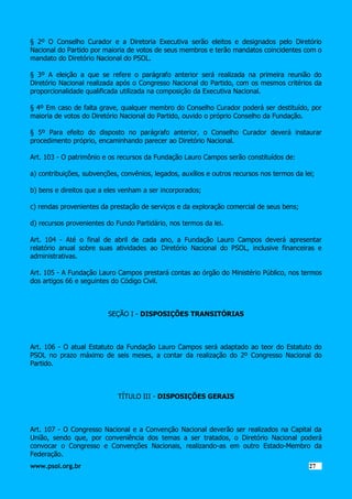 § 2º O Conselho Curador e a Diretoria Executiva serão eleitos e designados pelo Diretório
Nacional do Partido por maioria de votos de seus membros e terão mandatos coincidentes com o
mandato do Diretório Nacional do PSOL.
§ 3º A eleição a que se refere o parágrafo anterior será realizada na primeira reunião do
Diretório Nacional realizada após o Congresso Nacional do Partido, com os mesmos critérios da
proporcionalidade qualificada utilizada na composição da Executiva Nacional.
§ 4º Em caso de falta grave, qualquer membro do Conselho Curador poderá ser destituído, por
maioria de votos do Diretório Nacional do Partido, ouvido o próprio Conselho da Fundação.
§ 5º Para efeito do disposto no parágrafo anterior, o Conselho Curador deverá instaurar
procedimento próprio, encaminhando parecer ao Diretório Nacional.
Art. 103 - O patrimônio e os recursos da Fundação Lauro Campos serão constituídos de:
a) contribuições, subvenções, convênios, legados, auxílios e outros recursos nos termos da lei;
b) bens e direitos que a eles venham a ser incorporados;
c) rendas provenientes da prestação de serviços e da exploração comercial de seus bens;
d) recursos provenientes do Fundo Partidário, nos termos da lei.
Art. 104 - Até o final de abril de cada ano, a Fundação Lauro Campos deverá apresentar
relatório anual sobre suas atividades ao Diretório Nacional do PSOL, inclusive financeiras e
administrativas.
Art. 105 - A Fundação Lauro Campos prestará contas ao órgão do Ministério Público, nos termos
dos artigos 66 e seguintes do Código Civil.

SEÇÃO I - DISPOSIÇÕES TRANSITÓRIAS

Art. 106 - O atual Estatuto da Fundação Lauro Campos será adaptado ao teor do Estatuto do
PSOL no prazo máximo de seis meses, a contar da realização do 2º Congresso Nacional do
Partido.

TÍTULO III - DISPOSIÇÕES GERAIS

Art. 107 - O Congresso Nacional e a Convenção Nacional deverão ser realizados na Capital da
União, sendo que, por conveniência dos temas a ser tratados, o Diretório Nacional poderá
convocar o Congresso e Convenções Nacionais, realizando-as em outro Estado-Membro da
Federação.
www.psol.org.br

2727

 