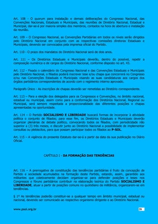 Art. 108 - O quorum para instalação e demais deliberações do Congresso Nacional, das
Convenções Nacionais, Estaduais e Municipais, das reuniões de Diretório Nacional, Estadual e
Municipal, dar-se-á por maioria simples dos membros, contados na hora de abertura e instalação
da reunião.
Art. 109 – O Congresso Nacional, as Convenções Partidárias em todos os níveis serão dirigidos
pelo Diretório Nacional em conjunto com as respectivas comissões diretoras Estaduais e
Municipais, devendo ser convocados pela imprensa oficial do Partido.
Art. 110 - O prazo dos mandatos do Diretório Nacional será de dois anos.
Art. 111 – Os Diretórios Estaduais e Municipais deverão, dentro do possível, repetir a
composição numérica e de cargos do Diretório Nacional, conforme disposto no art. 43.
Art. 112 - Fixado o calendário do Congresso Nacional e das Convenções Estaduais e Municipais
pelo Diretório Nacional, o filiados poderá inscrever tese e/ou chapa que concorrerá no Congresso
e/ou nas Convenções Estaduais e Municipais visando as suas candidaturas aos cargos dos
órgãos partidários correspondentes de acordo com o regimento interno aprovado.
Parágrafo Único - As inscrições de chapas deverão ser remetidas ao Diretório correspondente.
Art. 113 – Para a eleição dos delegados para os Congressos e Convenções, no âmbito nacional,
estadual ou municipal, assim como para a conformação dos Diretórios Nacional, Regional ou
Municipal, será sempre respeitada a proporcionalidade das diferentes posições e chapas
apresentadas na oportunidade.
Art. 114 – O Partido SOCIALISMO E LIBERDADE buscará formas de incorporar à atividade
política o conjunto de filiados; para esse fim, os Diretórios Estaduais e Municipais deverão
organizar plenárias de debate político, convocando todos os filiados, com periodicidade não
superior a (3) três meses, e discutir junto ao Diretório Nacional a possibilidade de implementar
consultas ou plebiscitos, para que possam participar todos os filiados ao P-SOL.
Art. 115 – A vigência do presente Estatuto dar-se-á a partir da data da sua publicação no Diário
Oficial.

CAPÍTULO I - DA FORMAÇÃO DAS TENDÊNCIAS

Art. 116 – A prerrogativa de constituição das tendências partidárias é fruto da concepção de
Partido e sociedade acumulados na formação deste Partido, estando, assim, garantido aos
militantes que coletivamente decidam organizar-se para defender posições e teses nos
Congressos e fóruns partidários contribuir na elaboração teórica do Partido SOCIALISMO E
LIBERDADE, atuar a partir de posições comuns no quotidiano da militância, organizarem-se em
tendências.
§ 1º As tendências poderão constituir-se a qualquer tempo em âmbito municipal, estadual ou
nacional, devendo ser comunicado ao respectivo organismo dirigente e ao Diretório Nacional.
www.psol.org.br

2828

 