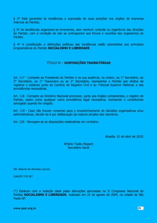 § 2º Está garantida às tendências a expressão de suas posições nos órgãos de imprensa
internos do Partido;
§ 3º As tendências organizam-se livremente, sem nenhum controle ou ingerência das direções
do Partido, com a condição de não se contraporem aos fóruns e reuniões dos organismos do
Partido.
§ 4º A constituição e definições políticas das tendências estão submetidas aos princípios
programáticos do Partido SOCIALISMO E LIBERDADE.

TÍTULO IV – DISPOSIÇÕES TRANSITÓRIAS

Art. 117 - Compete ao Presidente do Partido e na sua ausência, na ordem, ao 1° Secretário, ao
2° Secretário, ao 1° Tesoureiro ou ao 2° Secretário, representar o Partido aos efeitos de
registrar o estatuto junto ao Cartório do Registro Civil e ao Tribunal Superior Eleitoral, e das
providências necessárias.
Art. 118 - Compete ao Diretório Nacional promover, junto aos órgãos competentes, o registro do
Partido, assim como qualquer outra providência legal necessária, nomeando e constituindo
advogado quando for exigido.
Art. 119 - Caso não houver consenso para o encaminhamento de decisões organizativas e/ou
administrativas, decidir-se-á por deliberação da maioria simples dos membros.
Art. 120 - Revogam-se as disposições estatutárias em contrário.

Brasília, 01 de Abril de 2010.
Afrânio Tadeu Boppré
Secretário Geral

DR. Alberto de Almeida Canuto
OAB/SP 278.267

(*) Estatuto com a redação dada pelas alterações aprovadas no II Congresso Nacional do
Partido SOCIALISMO E LIBERDADE, realizado em 22 de agosto de 2009, na cidade de São
Paulo-SP.
www.psol.org.br

2929

 