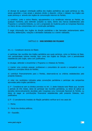 d) divergir de qualquer orientação política dos órgãos partidários aos quais pertença ou não,
sendo garantido o mais amplo e absoluto direito a dissentir, criticar e debater nos órgãos aos
quais pertença e através dos órgãos de comunicação internos do Partido;
e) constituir, junto a outros filiados, agrupamentos e ou tendências internas ao Partido, em
qualquer momento, para defender posições ou teses, dentro dos marcos estabelecidos pelo
Programa e o presente Estatuto, ou com a proposição de mudá-los junto ao Congresso Nacional,
no marco de seu compromisso com a construção partidária;
f) exigir informação dos órgãos de direção partidárias e das bancadas parlamentares sobre
decisões, deliberações, votações e atividades realizadas ou a serem realizadas.

CAPÍTULO II - DOS DEVERES DO FILIADO

Art. 11 - Constituem deveres do filiado:
a) participar das reuniões dos órgãos partidários aos quais pertença, como os Núcleos de Base,
com periodicidade mínima mensal, bem como dos órgãos de Direção, com a periodicidade
estabelecida pelo órgão, salvo com justificativa;
b) divulgar, defender e encaminhar o Programa e o Estatuto do Partido;
c) manter uma conduta pessoal, profissional e comunitária de acordo e compatível com os
objetivos e princípios éticos do Partido;
d) contribuir financeiramente para o Partido, observando-se os critérios estabelecidos pelo
presente Estatuto;
e) votar nos candidatos indicados pelas convenções partidárias e participar das campanhas
aprovadas pelos órgãos partidários.
§ 1º - Considera-se sem os direitos previstos no Art. 11 deste Estatuto todo filiado que, durante
o período de três meses, deixe de participar das reuniões partidárias, ou deixe de aplicar as
decisões democraticamente decididas pelo Congresso e/ou Convenção Nacional do Partido, ou
deixe de pagar as contribuições financeiras estabelecidas pelo presente Estatuto, sem
justificativa.
§ 2º - O cancelamento imediato da filiação partidária verificar-se-á nos casos de:
I – Morte;
II - Perda dos direitos políticos;
III – Expulsão.

www.psol.org.br

3 3

 