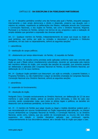 CAPÍTULO III - DA DISCIPLINA E DA FIDELIDADE PARTIDÁRIAS

Art. 12 - A disciplina partidária constitui uma das formas pela qual o Partido, enquanto assegura
internamente a mais ampla democracia e direito à dissensão, preserva sua atuação com o
máximo de unidade, respeitando as deliberações dos filiados, realizadas através dos Congressos
e Convenções Nacionais, e dos órgãos do Partido, tais como o Diretório Nacional, Regional,
Municipal e os Núcleos do Partido, sempre nos termos de seu programa e após a realização de
amplos debates que garantam a expressão das diversas opiniões.
Art. 13 - Qualquer membro do Partido, independentemente do cargo que ocupe ou órgão ao
qual pertença, que venha, por ação ou omissão, a descumprir o programa e Estatutos
partidários, em seu todo ou separadamente, sofrerá as seguintes sanções:
I – advertência;
II – destituição de cargos políticos;
III - afastamento por tempo determinado do Partido; d) expulsão do Partido.
Parágrafo Único: As sanções acima previstas serão aplicadas conforme cada caso concreto pelo
órgão ao qual o filiado estiver imediatamente subordinado, devendo ser aprovadas pela maioria
dos membros efetivos do órgão, com exceção das sanções de expulsão, que somente poderão
ser deliberadas e aplicadas pelo Congresso Nacional do Partido, ou pelo Diretório Nacional, por
deliberação de 2/3 de seus membros.
Art. 14 - Qualquer órgão partidário que descumprir, por ação ou omissão, o presente Estatuto, o
Programa Partidário, ou não implementar e seguir as decisões emanadas do Congresso Nacional,
Convenção Nacional e/ou Diretório Nacional, sofrerá as seguintes sanções:
I - advertência;
II - suspensão do funcionamento;
III - dissolução do órgão.
Parágrafo Único: Compete exclusivamente ao Diretório Nacional, por deliberação de 2/3 de seus
membros e após amplo debate, aplicar as sanções acima elencadas, à vista de cada caso
concreto, sendo consideradas nulas, para todos os efeitos legais e políticos, as decisões em
desacordo com as diretrizes partidárias, na forma do Art. 14.
Art. 15 - O membro do Partido que julgar injusta ou ilegal a medida disciplinar poderá pedir a
sua reconsideração em recurso fundamentado ao Órgão responsável pela aplicação, ou interpor
recurso diretamente ao Congresso Nacional do Partido, à Convenção Nacional, ou ao Diretório
Nacional, sendo certo, todavia, que seu pedido de reconsideração ou recurso não terá efeito
suspensivo em relação à medida disciplinar aplicada, que continuará vigente,
independentemente de sua discordância pessoal, até a decisão final do órgão que julgar o caso.

www.psol.org.br

4 4

 