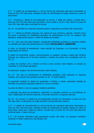§ 1º - O pedido de reconsideração ou recurso deverá ser interposto pela parte interessada no
prazo de cinco (05) dias úteis, contados da data da cientificação da sanção imposta por parte do
sancionado.
§ 2º - Interposto o pedido de reconsideração ou recurso, o órgão que aplicou a sanção terá o
prazo de cinco (05) dias úteis para apresentar contra razões e, se for o caso, abrirá um prazo de
cinco (05) dias úteis para a produção de provas.
Art. 16 - As decisões do Congresso Nacional quanto à aplicação de punições são irrecorríveis.
Art. 17 - Caberá ao Diretório Nacional, por maioria de seus membros, apreciar e decidir acerca
dos casos e situações de infidelidade partidária de parlamentares do NP, em qualquer casa
legislativa, assegurando sempre o direito de defesa do acusado.
Art. 18 - Será, para fins deste Estatuto, considerada infidelidade partidária as seguintes práticas
ou omissões por parte dos parlamentares do Partido SOCIALISMO E LIBERDADE:
a) votar, na condição de parlamentar, contra decisão do Congresso e ou Convenção, ou linha
programática do Partido;
b) deixar de encaminhar projeto, pronunciamento ou qualquer iniciativa votada pelo Diretório
Nacional, por maioria de 2/3 de seus membros, e sempre de acordo com o parágrafo único do
Art. 25;
c) deixar de contribuir com o Partido na forma e valor previsto neste Estatuto, ou decisão de
Congresso ou Convenção partidária;
d) descumprir qualquer dos deveres previstos neste Estatuto.
Art. 19 - Em caso de cometimento de infidelidade partidária, serão aplicadas as seguintes
medidas, sem prejuízo das punições previstas no art. 14 deste Estatuto:
a) suspensão imediata do direito de representar o Partido, e, ainda, suspensão imediata de
participar de quaisquer aparições públicas em nome do Partido;
b) perda do direito a voto em qualquer instância partidária;
c) aplicação das penas de advertência, suspensão ou expulsão conforme as circunstâncias do
caso e deliberação do Diretório Nacional, Convenção Nacional e Congresso Nacional.
Art. 20 - Os recursos ou pedidos de reconsiderações deverão ser interpostos no prazo de cinco
(05) dias úteis e endereçados ao órgão partidário hierarquicamente superior.
§ 1º - O pedido de reconsideração ou recurso deverá ser interposto pela parte interessada no
prazo de cinco (05) dias úteis, contados da data da cientificação da sanção imposta por parte do
sancionado, sendo que o órgão que aplicar a sanção terá um prazo de cinco (05) dias úteis para
contra-arrazoar o mesmo recurso.
§ 2° - Os recursos interpostos pelo parlamentar punido não serão, em quaisquer hipóteses,
recebidos no efeito suspensivo, até decisão final.
www.psol.org.br

5 5

 
