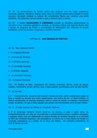 Art. 28 - Os parlamentares do Partido, eleitos para qualquer uma das Casas Legislativas,
municipal, estadual, distrital ou federal, assim como os membros eleitos para mandato no poder
executivo municipal, estadual ou federal, são considerados filiados que cumprem uma tarefa
partidária, não possuindo nenhum direito a mais e nenhum dever a menos.
Art. 29 - O Partido SOCIALISMO E LIBERDADE concebe os mandatos parlamentares ou
executivos como mandatos partidários, portanto os mandatos eleitos pela legenda devem estar
a serviço do Programa do Partido e subordinados às deliberações das instâncias de direção
partidárias, como Convenções, Congressos e Diretório Nacional.

CAPÍTULO VI - DOS ÓRGÃOS DO PARTIDO

Art. 30 - São órgãos do Partido:
I - O Congresso Nacional;
II - A Convenção Nacional;
III - O Diretório Nacional;
IV - A Convenção Estadual;
V - O Diretório Estadual;
VI - A Convenção Municipal;
VII - O Diretório Municipal;
VIII - Os Núcleos de Base, organizados por cidades, empresas, bairros, locais de estudo,
trabalho, movimentos sociais, gênero, raça, e todos aqueles reconhecidos como tal pelo Partido;
IX - Os setoriais.
§ 1° - Transitoriamente, enquanto não existirem Núcleos de Base, serão considerados órgãos de
Base a reunião ou plenária que reúna regularmente, nos termos do art. 12 deste Estatuto, os
filiados pertencentes às diversas empresas, bairros, locais de estudo ou trabalho, movimentos
sociais, de gênero, de raça e todos aqueles que possam ser reconhecidos como tal pelo Partido.
Art. 31 - O órgão supremo do Partido é o Congresso Nacional.
§ 1º O Congresso Nacional deverá reunir-se, no mínimo, a cada 2 (dois) anos, ou,
extraordinariamente, em vista de circunstâncias e acontecimentos sociais e políticos relevantes,
a qualquer tempo e/ou por deliberação da maioria simples do Diretório Nacional, ou à solicitude
de 50% dos Diretórios Regionais, com abrangência, no mínimo de 1/3 dos filiados do Partido em
condições estatutárias; ou a pedido de um terço dos filiados, em condições estatutárias, do
total de filiados do país.
www.psol.org.br

7 7

 