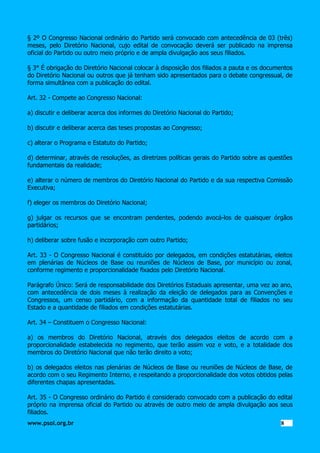§ 2º O Congresso Nacional ordinário do Partido será convocado com antecedência de 03 (três)
meses, pelo Diretório Nacional, cujo edital de convocação deverá ser publicado na imprensa
oficial do Partido ou outro meio próprio e de ampla divulgação aos seus filiados.
§ 3° É obrigação do Diretório Nacional colocar à disposição dos filiados a pauta e os documentos
do Diretório Nacional ou outros que já tenham sido apresentados para o debate congressual, de
forma simultânea com a publicação do edital.
Art. 32 - Compete ao Congresso Nacional:
a) discutir e deliberar acerca dos informes do Diretório Nacional do Partido;
b) discutir e deliberar acerca das teses propostas ao Congresso;
c) alterar o Programa e Estatuto do Partido;
d) determinar, através de resoluções, as diretrizes políticas gerais do Partido sobre as questões
fundamentais da realidade;
e) alterar o número de membros do Diretório Nacional do Partido e da sua respectiva Comissão
Executiva;
f) eleger os membros do Diretório Nacional;
g) julgar os recursos que se encontram pendentes, podendo avocá-los de quaisquer órgãos
partidários;
h) deliberar sobre fusão e incorporação com outro Partido;
Art. 33 - O Congresso Nacional é constituído por delegados, em condições estatutárias, eleitos
em plenárias de Núcleos de Base ou reuniões de Núcleos de Base, por município ou zonal,
conforme regimento e proporcionalidade fixados pelo Diretório Nacional.
Parágrafo Único: Será de responsabilidade dos Diretórios Estaduais apresentar, uma vez ao ano,
com antecedência de dois meses à realização da eleição de delegados para as Convenções e
Congressos, um censo partidário, com a informação da quantidade total de filiados no seu
Estado e a quantidade de filiados em condições estatutárias.
Art. 34 – Constituem o Congresso Nacional:
a) os membros do Diretório Nacional, através dos delegados eleitos de acordo com a
proporcionalidade estabelecida no regimento, que terão assim voz e voto, e a totalidade dos
membros do Diretório Nacional que não terão direito a voto;
b) os delegados eleitos nas plenárias de Núcleos de Base ou reuniões de Núcleos de Base, de
acordo com o seu Regimento Interno, e respeitando a proporcionalidade dos votos obtidos pelas
diferentes chapas apresentadas.
Art. 35 - O Congresso ordinário do Partido é considerado convocado com a publicação do edital
próprio na imprensa oficial do Partido ou através de outro meio de ampla divulgação aos seus
filiados.
www.psol.org.br

8 8

 