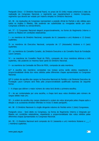 Parágrafo Único - O Diretório Nacional fixará, no prazo de 03 (três) meses anteriores à data da
realização do Congresso Nacional, o regimento que regulamentará o mesmo Congresso,
regimento que deverá ser votado por maioria simples no Diretório Nacional.
Art. 36 - As resoluções do Congresso representam a posição oficial do Partido e são válidas para
todos os órgãos e filiados, não podendo ser substituídas ou revogadas senão por outro
Congresso ordinário ou extraordinário.
Art. 37 - O Congresso Nacional elegerá proporcionalmente, na forma do Regimento Interno e
dentre os filiados em condições estatutárias:
I – os membros do Diretório Nacional, composto de 61 (sessenta e um) titulares e 13 (treze)
suplentes;
II- os membros da Executiva Nacional, composta de 17 (dezessete) titulares e 6 (seis)
suplentes;
III - os membros do Conselho Curador, da Diretoria Executiva e do Conselho fiscal da Fundação
Lauro Campos.
IV – os membros do Conselho Fiscal do PSOL, composto de cinco membros efetivos e três
suplentes, não podendo os mesmos fazer parte do Diretório Nacional.
V – os membros da Comissão de Ética do PSOL, composta de sete membros.
§1º A escolha dos membros constantes nos incisos acima serão eleitos respeitando a
proporcionalidade direta dos votos obtidos pelas diferentes chapas apresentadas no Congresso
Nacional.
§2º A ordem de escolha dos cargos na Executiva Nacional do Partido e da Diretoria Executiva da
Fundação Lauro Campos será feita pela proporcionalidade qualificada expressa da seguinte
forma:
I - A chapa que obtiver o maior número de votos terá direito a primeira escolha;
II – Ao ser contemplada por uma escolha, a chapa terá seus votos divididos pelo número de
cargos obtido mais um;
III – A ordem da escolha dos cargos obedecerá a ordem de votos alcançada pelas chapas após a
eleição e as sucessivas divisões referidas no inciso II deste parágrafo.
Art. 38 - O Diretório Nacional é o órgão dirigente máximo do Partido entre 2 (dois) Congressos.
Parágrafo único - Será eleito no Congresso, na forma do Regimento Interno e integrado por
filiados em condições estatutárias, respeitando a proporcionalidade dos votos obtidos pelas
diferentes chapas apresentadas no Congresso Nacional.
Art. 39 - O Diretório Nacional será composto de 61 (sessenta e um) membros titulares e ___ (
) membros suplentes.

www.psol.org.br

9 9

 