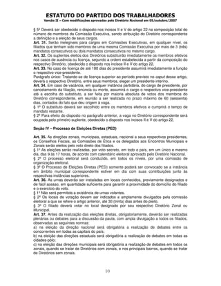 ESTATUTO DO PARTIDO DOS TRABALHADORES
Versão II – Com modificações aprovadas pelo Diretório Nacional em 05/outubro/2007
10
§ 5º Deverá ser obedecido o disposto nos incisos II e V do artigo 22 na composição total do
número de membros da Comissão Executiva, sendo atribuição do Diretório correspondente
a definição e a eleição de seus cargos.
Art. 31. Serão inelegíveis para cargos em Comissões Executivas, em qualquer nível, os
filiados que tenham sido membros de uma mesma Comissão Executiva por mais de 3 (três)
mandatos consecutivos ou dois mandatos consecutivos no mesmo cargo.
Art. 32. Os suplentes eleitos dos Diretórios substituirão imediatamente os membros efetivos
nos casos de ausência ou licença, segundo a ordem estabelecida a partir da composição do
respectivo Diretório, obedecido o disposto nos incisos II e V do artigo 22.
Art. 33. No caso de licença de até 180 dias do presidente assumirá imediatamente a função
o respectivo vice-presidente.
Parágrafo único: Tratando-se de licença superior ao período previsto no caput desse artigo,
deverá o respectivo Diretório, entre seus membros, eleger um presidente interino.
Art. 34. Em caso de vacância, em qualquer instância partidária, do cargo de presidente, por
cancelamento da filiação, renúncia ou morte, assumirá o cargo o respectivo vice-presidente
até a escolha do substituto, a ser feita por maioria absoluta de votos dos membros do
Diretório correspondente, em reunião a ser realizada no prazo máximo de 60 (sessenta)
dias, contados do fato que deu origem à vaga.
§ 1º O substituto deverá ser escolhido entre os membros efetivos e cumprirá o tempo de
mandato restante.
§ 2º Para efeito do disposto no parágrafo anterior, a vaga no Diretório correspondente será
ocupada pelo primeiro suplente, obedecido o disposto nos incisos II e V do artigo 22.
Seção IV – Processo de Eleições Diretas (PED)
Art. 35. As direções zonais, municipais, estaduais, nacional e seus respectivos presidentes,
os Conselhos Fiscais, as Comissões de Ética e os delegados aos Encontros Municipais e
Zonais serão eleitos pelo voto direto dos filiados.
§ 1º As eleições serão realizadas, por voto secreto, em todo o país, em um único e mesmo
dia, das 9 às 17 horas, de acordo com calendário eleitoral aprovado pelo Diretório Nacional.
§ 2º O processo eleitoral será conduzido, em todos os níveis, por uma comissão de
organização eleitoral.
§ 3º O Processo de Eleições Diretas (PED) somente poderá ser convocado se a instância
em âmbito municipal correspondente estiver em dia com suas contribuições junto às
respectivas instâncias superiores.
Art. 36. As urnas deverão ser instaladas em locais conhecidos, previamente designados e
de fácil acesso, em quantidade suficiente para garantir a proximidade do domicílio do filiado
e o exercício do voto.
§ 1º Não será permitida a existência de urnas volantes.
§ 2º Os locais de votação devem ser indicados e amplamente divulgados pela comissão
eleitoral a que se refere o artigo anterior, até 30 (trinta) dias antes do pleito.
§ 3º O filiado deverá votar no local designado por seu respectivo Diretório Zonal ou
Municipal.
Art. 37. Antes da realização das eleições diretas, obrigatoriamente, deverão ser realizadas
plenárias ou debates para a discussão da pauta, com ampla divulgação a todos os filiados,
observadas as seguintes normas:
a) na eleição da direção nacional será obrigatória a realização de debates entre os
concorrentes em todas as capitais do país;
b) na eleição das direções estaduais será obrigatória a realização de debates em todas as
cidades-pólo;
c) na eleição das direções municipais será obrigatória a realização de debates em todos os
zonais, quando se tratar de Diretórios com zonais, e nos principais bairros, quando se tratar
de Diretórios sem zonais.
 