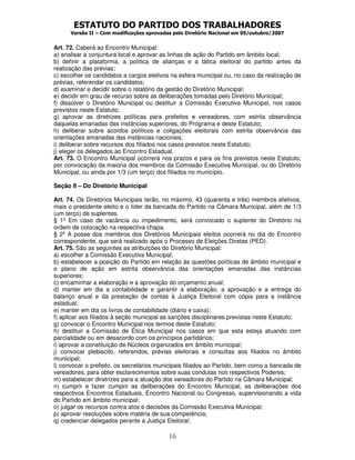 ESTATUTO DO PARTIDO DOS TRABALHADORES
Versão II – Com modificações aprovadas pelo Diretório Nacional em 05/outubro/2007
16
Art. 72. Caberá ao Encontro Municipal:
a) analisar a conjuntura local e aprovar as linhas de ação do Partido em âmbito local;
b) definir a plataforma, a política de alianças e a tática eleitoral do partido antes da
realização das prévias;
c) escolher os candidatos a cargos eletivos na esfera municipal ou, no caso da realização de
prévias, referendar os candidatos;
d) examinar e decidir sobre o relatório da gestão do Diretório Municipal;
e) decidir em grau de recurso sobre as deliberações tomadas pelo Diretório Municipal;
f) dissolver o Diretório Municipal ou destituir a Comissão Executiva Municipal, nos casos
previstos neste Estatuto;
g) aprovar as diretrizes políticas para prefeitos e vereadores, com estrita observância
daquelas emanadas das instâncias superiores, do Programa e deste Estatuto;
h) deliberar sobre acordos políticos e coligações eleitorais com estrita observância das
orientações emanadas das instâncias nacionais;
i) deliberar sobre recursos dos filiados nos casos previstos neste Estatuto;
j) eleger os delegados ao Encontro Estadual.
Art. 73. O Encontro Municipal ocorrerá nos prazos e para os fins previstos neste Estatuto,
por convocação da maioria dos membros da Comissão Executiva Municipal, ou do Diretório
Municipal, ou ainda por 1/3 (um terço) dos filiados no município.
Seção II – Do Diretório Municipal
Art. 74. Os Diretórios Municipais terão, no máximo, 43 (quarenta e três) membros efetivos,
mais o presidente eleito e o líder da bancada do Partido na Câmara Municipal, além de 1/3
(um terço) de suplentes.
§ 1º Em caso de vacância ou impedimento, será convocado o suplente do Diretório na
ordem de colocação na respectiva chapa.
§ 2º A posse dos membros dos Diretórios Municipais eleitos ocorrerá no dia do Encontro
correspondente, que será realizado após o Processo de Eleições Diretas (PED).
Art. 75. São as seguintes as atribuições do Diretório Municipal:
a) escolher a Comissão Executiva Municipal;
b) estabelecer a posição do Partido em relação às questões políticas de âmbito municipal e
o plano de ação em estrita observância das orientações emanadas das instâncias
superiores;
c) encaminhar a elaboração e a aprovação do orçamento anual;
d) manter em dia a contabilidade e garantir a elaboração, a aprovação e a entrega do
balanço anual e da prestação de contas à Justiça Eleitoral com cópia para a instância
estadual;
e) manter em dia os livros de contabilidade (diário e caixa);
f) aplicar aos filiados à seção municipal as sanções disciplinares previstas neste Estatuto;
g) convocar o Encontro Municipal nos termos deste Estatuto;
h) destituir a Comissão de Ética Municipal nos casos em que esta esteja atuando com
parcialidade ou em desacordo com os princípios partidários;
i) aprovar a constituição de Núcleos organizados em âmbito municipal;
j) convocar plebiscito, referendos, prévias eleitorais e consultas aos filiados no âmbito
municipal;
l) convocar o prefeito, os secretários municipais filiados ao Partido, bem como a bancada de
vereadores, para obter esclarecimentos sobre suas condutas nos respectivos Poderes;
m) estabelecer diretrizes para a atuação dos vereadores do Partido na Câmara Municipal;
n) cumprir e fazer cumprir as deliberações do Encontro Municipal, as deliberações dos
respectivos Encontros Estaduais, Encontro Nacional ou Congresso, supervisionando a vida
do Partido em âmbito municipal;
o) julgar os recursos contra atos e decisões da Comissão Executiva Municipal;
p) aprovar resoluções sobre matéria de sua competência;
q) credenciar delegados perante a Justiça Eleitoral;
 