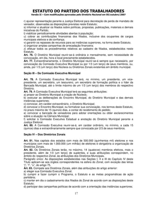 ESTATUTO DO PARTIDO DOS TRABALHADORES
Versão II – Com modificações aprovadas pelo Diretório Nacional em 05/outubro/2007
17
r) ajuizar representação perante a Justiça Eleitoral para decretação de perda de mandato de
vereador, observadas as disposições previstas neste Estatuto;
s) informar e atualizar os filiados sobre políticas, propostas, publicações, materiais e demais
iniciativas do Partido;
t) viabilizar periodicamente atividades abertas à população;
u) cobrar as contribuições financeiras dos filiados, inclusive dos ocupantes de cargos
municipais eletivos e de confiança;
v) garantir os repasses de recursos para as instâncias superiores, na forma deste Estatuto;
x) organizar amplas campanhas de arrecadação financeira;
z) efetuar todos os procedimentos relativos ao cadastro de filiados, estabelecidos neste
Estatuto.
Art. 76. O Diretório Municipal reunir-se-á ordinária e mensalmente, sem necessidade de
convocação, em dia, hora e local previamente estabelecidos.
Art. 77. Extraordinariamente, o Diretório Municipal reunir-se-á sempre que necessário, por
convocação da Comissão Executiva Municipal ou por 1/3 (um terço) de seus membros, ou,
ainda, por 1/3 (um terço) dos Núcleos ou Diretórios Zonais existentes em âmbito municipal.
Seção III – Da Comissão Executiva Municipal
Art. 78. A Comissão Executiva Municipal terá, no mínimo, um presidente, um vice-
presidente, um secretário, um tesoureiro, um secretário de formação política e o líder da
Bancada Municipal, até o limite máximo de um 1/3 (um terço) dos membros do respectivo
Diretório.
Art. 79. A Comissão Executiva Municipal terá as seguintes atribuições:
a) propor ao Diretório Municipal a criação de Núcleos;
b) executar as deliberações do Encontro Municipal, do Diretório Municipal e das demais
instâncias superiores;
c) convocar, em caráter extraordinário, o Diretório Municipal;
d) convocar o Encontro Municipal, ou formalizar sua convocação, nos termos deste Estatuto,
no prazo máximo de 15 (quinze) dias, a contar do recebimento do pedido;
e) convocar a bancada de vereadores para adotar orientações ou obter esclarecimentos
sobre a atuação na Câmara Municipal;
f) solicitar à Comissão Executiva Estadual a anotação do Diretório Municipal perante a
Justiça Eleitoral.
Art. 80. A Comissão Executiva reunir-se-á, em caráter ordinário, no mínimo, a cada 15
(quinze) dias e extraordinariamente sempre que convocada por 2/3 de seus membros.
Seção IV – Dos Diretórios Zonais
Art. 81. Nas capitais dos estados com mais de 500.000 (quinhentos mil) eleitores e nos
municípios com mais de 1.000.000 (um milhão) de eleitores é obrigatória a organização de
Diretórios Zonais.
Art. 82. Os Diretórios Zonais terão, no máximo, 14 (quatorze) membros efetivos, mais o
presidente, além de 1/3 (um terço) de suplentes, e suas atribuições correspondem, no
âmbito do respectivo Zonal, às atribuições dos Diretórios Municipais.
Parágrafo único: As disposições estabelecidas nas Seções I, II e III do Capítulo IV deste
Título aplicam-se aos órgãos correspondentes na esfera do Zonal, com exceção das letras
“j”, “l”, “u”, do artigo 75.
Art. 83. Compete aos Diretórios Zonais, além das atribuições do artigo anterior:
a) eleger sua Comissão Executiva Zonal;
b) cumprir e fazer cumprir o Programa, o Estatuto e as metas programáticas de ação
partidária;
c) manter em dia o cadastramento dos filiados do Zonal de acordo com as disposições deste
Estatuto;
d) participar das campanhas políticas de acordo com a orientação das instâncias superiores;
 