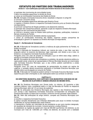 ESTATUTO DO PARTIDO DOS TRABALHADORES
Versão II – Com modificações aprovadas pelo Diretório Nacional em 05/outubro/2007
18
e) participar dos movimentos de comunidades locais;
f) definir as questões específicas no âmbito do Zonal;
g) cobrar as contribuições financeiras dos filiados do Zonal.
Art. 84. Compete à Comissão Executiva Zonal, ressaltado o disposto no artigo 82:
a) convocar o Encontro Zonal;
b executar atividades específicas definidas pelo Diretório Zonal;
c) registrar o Diretório Zonal e a respectiva Comissão Executiva junto ao Diretório Municipal
correspondente;
d) promover campanhas de filiação partidária e de alistamento eleitoral;
e) participar das campanhas políticas, apoiando a ação do respectivo Diretório Municipal;
f) integrar-se aos movimentos de base locais;
g) informar e atualizar todos os filiados sobre políticas, propostas, publicações, materiais e
demais iniciativas do Partido;
h) viabilizar periodicamente atividades abertas à população;
i) cobrar as contribuições financeiras dos filiados, organizar amplas campanhas de
arrecadação e garantir os repasses ao Diretório Municipal correspondente.
Seção V – Da Bancada de Vereadores
Art. 85. A Bancada de Vereadores constitui a instância de ação parlamentar do Partido, no
âmbito municipal.
Art. 86. A Bancada de Vereadores indicará, por maioria de votos, o seu líder, que terá,
enquanto estiver no exercício da liderança, lugar reservado, com direito a voz e voto, no
Diretório e na respectiva Comissão Executiva Municipal.
Parágrafo único: Em caso de empate na indicação a que se refere esse artigo, caberá a
escolha à Comissão Executiva Municipal.
Art. 87. Os projetos de autoria dos vereadores ou prefeitos, de grande relevância pública ou
repercussão social, antes de ser apresentados à Câmara Municipal deverão ser examinados
pela Comissão Executiva Municipal, que, a seu critério, poderá submetê-los a ampla
discussão no Partido.
Parágrafo único: Em caso de necessidade de apresentação de projeto em regime de
urgência, o vereador deverá encaminhar justificativa à Comissão Executiva Municipal, que
decidirá sobre sua divulgação ao conjunto do Partido.
Art. 88. A Bancada de Vereadores poderá solicitar à Comissão Executiva Municipal reunião
específica para obter orientações ou dar explicações sobre sua conduta na Câmara.
CAPÍTULO V
DO DIRETÓRIO MUNICIPAL DAS CAPITAIS E DOS MUNICIPIOS COM MAIS DE UM
MILHÃO DE ELEITORES E DEMAIS ORGÃOS NO MESMO NÍVEL
Art. 89. Os Diretórios Municipais com Zonais terão, no máximo, 43 (quarenta e três)
membros efetivos, mais o presidente eleito e o líder da Bancada do Partido na respectiva
Câmara Municipal, além de 1/3 (um terço) de suplentes.
Art. 90. As atribuições dos Diretórios Municipais das capitais e dos Diretórios Municipais
com Zonais e das respectivas Comissões Executivas correspondem às atribuições dos
Diretórios Municipais na esfera dos municípios, conforme normas previstas neste Estatuto.
Art. 91. Além das atribuições do artigo anterior, compete aos Diretórios Municipais com
Zonais:
a) escolher a respectiva Comissão Executiva;
b) aplicar sanções disciplinares aos militantes destacados para atuar no âmbito municipal,
obedecidas as normas estabelecidas neste Estatuto;
c) representar o Partido, por intermédio de seu presidente ou por outro membro designado,
em questões de interesse do município, inclusive perante a Justiça Eleitoral;
d) estabelecer as regiões da capital com mais de 500.000 (quinhentos mil) eleitores, ou do
município com mais de 1.000.000 (um milhão) de eleitores, de acordo com a realidade
 