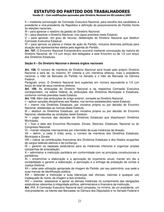 ESTATUTO DO PARTIDO DOS TRABALHADORES
Versão II – Com modificações aprovadas pelo Diretório Nacional em 05/outubro/2007
21
II – mediante convocação da Comissão Executiva Nacional, para escolha dos candidatos a
presidente e vice-presidente da República e definição do posicionamento do Partido frente
às eleições nacionais;
III – para apreciar o relatório da gestão do Diretório Nacional;
IV – para dissolver o Diretório Nacional, nos casos previstos neste Estatuto;
V – para apreciar, em grau de recurso, deliberação do Diretório Nacional que destituir
Comissão Executiva Estadual;
VI – para aprovar os planos e metas de ação do Partido, inclusive diretrizes políticas para
atuação dos representantes eleitos pela legenda do Partido;
Art. 107. O Encontro Nacional Extraordinário ocorrerá mediante convocação da maioria do
Diretório Nacional, de 1/3 (um terço) dos delegados a este Encontro ou de 1/3 (um terço)
dos Diretórios Estaduais.
Seção II – Do Diretório Nacional e demais órgãos nacionais
Art. 108. O número de membros do Diretório Nacional será fixado pelo próprio Diretório
Nacional e será de, no máximo, 81 (oitenta e um) membros efetivos, mais o presidente
nacional, o líder da Bancada do Partido no Senado e o líder da Bancada na Câmara
Federal.
Parágrafo único: O Diretório Nacional terá suplentes em número equivalente a 1/3 (um
terço) do total de seus membros efetivos.
Art. 109. As atribuições do Diretório Nacional e da respectiva Comissão Executiva
correspondem, na esfera federal, às atribuições dos Diretórios Municipais e Estaduais,
conforme normas previstas neste Estatuto.
Art. 110. Além das atribuições do artigo anterior, compete ao Diretório Nacional:
I – aplicar sanções disciplinares aos filiados, nos termos estabelecidos neste Estatuto;
II – intervir nos Diretórios Estaduais, por iniciativa própria ou por decisão do Encontro
Nacional, obedecidas as normas deste Estatuto;
III – destituir os Diretórios Estaduais, por iniciativa própria ou por decisão do Encontro
Nacional, obedecidas as condições deste Estatuto;
IV – julgar recursos das decisões de Diretórios Estaduais que dissolverem Diretórios
Municipais;
V – fixar a data dos Encontros Municipais, Zonais, Setoriais, Estaduais, Nacional ou do
Congresso Nacional;
VI – manter relações internacionais por intermédio de suas instâncias de direção;
VII – definir, a cada 3 (três) anos, o número de membros dos Diretórios Estaduais,
Municipais e Zonais;
VIII – cobrar as contribuições financeiras dos Diretórios Estaduais e dos filiados ocupantes
de cargos federais eletivos e de confiança;
IX – garantir os repasses estatutários para as instâncias inferiores e organizar amplas
campanhas de arrecadação;
X – administrar a instituição partidária em conformidade com os princípios constitucionais e
partidários;
XI – encaminhar a elaboração e a aprovação do orçamento anual; manter em dia a
contabilidade e garantir a elaboração, a aprovação e a entrega da prestação de contas à
Justiça Eleitoral;
XII – zelar pela utilização apropriada da imagem do Partido, por seu patrimônio, sua sede e
suas marcas de identificação pública;
XIII – defender a instituição e suas lideranças das ofensas, calúnias e qualquer uso
inadequado do nome, da imagem e dos símbolos;
XIV – orientar, assessorar e apoiar as demais instâncias no cumprimento das obrigações
estatutárias referentes à integridade política, administrativa e financeira da instituição.
Art. 111. A Comissão Executiva Nacional será composta, no mínimo, de um presidente, um
vice-presidente, os líderes das Bancadas na Câmara dos Deputados e no Senado Federal e
 