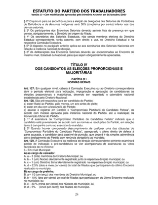 ESTATUTO DO PARTIDO DOS TRABALHADORES
Versão II – Com modificações aprovadas pelo Diretório Nacional em 05/outubro/2007
24
§ 2º O quórum para os encontros e para a eleição de delegados dos Setoriais de Portadores
de Deficiência e de Assuntos Indígenas será 50% (cinqüenta por cento) inferior aos dos
demais setoriais.
§ 3º Os participantes dos Encontros Setoriais deverão assinar lista de presença em que
conste, obrigatoriamente, o Diretório de origem do filiado.
§ 4º Os secretários dos Setoriais Estaduais, não sendo membros efetivos do Diretório
Estadual correspondente, terão assento, com direito a voz, no Diretório Estadual e na
respectiva Comissão Executiva.
§ 5º O disposto no parágrafo anterior aplica-se aos secretários dos Setoriais Nacionais em
relação à instância nacional de direção.
§ 6º As deliberações dos Encontros Setoriais deverão ser encaminhadas ao Encontro do
mesmo nível, Estadual ou Nacional, para que sejam obrigatoriamente apreciadas.
TÍTULO IV
DOS CANDIDATOS ÀS ELEIÇÕES PROPORCIONAIS E
MAJORITÁRIAS
CAPÍTULO I
NORMAS GERAIS
Art. 127. Em qualquer nível, caberá à Comissão Executiva ou ao Diretório correspondente
abrir o período eleitoral para indicação, impugnação e aprovação de candidaturas às
eleições proporcionais e majoritárias, devendo ser respeitado o calendário nacional
estabelecido pelo Diretório Nacional.
Art. 128. São pré-requisitos para ser candidato do Partido:
a) estar filiado ao Partido, pelo menos, um ano antes do pleito;
b) estar em dia com a tesouraria do Partido;
c) assinar e registrar em Cartório o “Compromisso Partidário do Candidato Petista”, de
acordo com modelo aprovado pela instância nacional do Partido, até a realização da
Convenção Oficial do Partido.
§ 1º A assinatura do “Compromisso Partidário do Candidato Petista” indicará que o
candidato está previamente de acordo com as normas e resoluções do Partido, em relação
tanto à campanha como ao exercício do mandato.
§ 2º Quando houver comprovado descumprimento de qualquer uma das cláusulas do
“Compromisso Partidário do Candidato Petista”, assegurado o pleno direito de defesa à
parte acusada, o candidato será passível de punição, que poderá ir da simples advertência
até o desligamento do Partido com renúncia obrigatória ao mandato.
Art. 129. A Comissão Executiva da instância de direção correspondente somente examinará
pedido de indicação a pré-candidatura se vier acompanhado de assinaturas ou votos
favoráveis de no mínimo:
I – Em nível Municipal:
A) ao cargo de vereador:
A. a – 3 (três) membros do Diretório Municipal; ou
A. b – 1 (um) Núcleo devidamente registrado junto à respectiva direção municipal; ou
A. c – 1 (um) Diretório Zonal devidamente registrado na respectiva direção municipal; ou
A. d – 2,5% (dois e meio por cento) do total de filiados que participaram do último Encontro
realizado no município.
B) ao cargo de prefeito:
B. a – 1/3 (um terço) dos membros do Diretório Municipal; ou
B. b – 10% (dez por cento) do total de filiados que participaram do último Encontro realizado
no município; ou
B. c – 30 % (trinta por cento) dos Núcleos do município; ou
B. d – 5% (cinco por cento) dos filiados do município.
 
