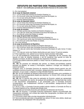 ESTATUTO DO PARTIDO DOS TRABALHADORES
Versão II – Com modificações aprovadas pelo Diretório Nacional em 05/outubro/2007
25
II – Em nível estadual:
A) ao cargo de deputado estadual:
A. a – 1/3 (um terço) dos membros do Diretório Estadual; ou
A. b – 5% (cinco por cento) das Comissões Executivas Municipais; ou
A. c – 1% (um por cento) dos filiados no estado; ou
A. d – Encontro Setorial Estadual.
B) ao cargo de deputado federal:
B. a – 1/3 (um terço) dos membros do Diretório Estadual; ou
B. b – 5% (cinco por cento) das Comissões Executivas Municipais; ou
B. c – 1% (um por cento) dos filiados no estado; ou
B. d – Encontro Setorial Estadual ou Nacional.
C) ao cargo de senador:
C. a – 2/5 (dois quintos) dos membros do Diretório Estadual; ou
C. b – 10% (dez por cento) das Comissões Executivas Municipais; ou
C. c – 3% (três por cento) dos filiados no estado.
D) ao cargo de governador de estado:
D. a – 2/5 (dois quintos) dos membros do Diretório Estadual; ou
D. b – 15% (quinze por cento) das Comissões Executivas Municipais; ou
D. c – 5% (cinco por cento) dos filiados no estado.
III – Em nível nacional:
A) ao cargo de presidente da República:
A. a – 2/5 (dois quintos) dos membros do Diretório Nacional; ou
A. b – 30% (trinta por cento) das Comissões Executivas Estaduais; ou
A. c – 10% (dez por cento) das Comissões Executivas Municipais em pelo menos 10 (dez)
estados; ou
A. d – 10% (dez por cento) dos filiados distribuídos por pelo menos 15 (quinze) estados.
§ 1º Para suplentes e vice, aplicam-se as mesmas regras previstas neste artigo.
§ 2º As pré-candidaturas proporcionais deverão ser registradas até 90 (noventa) dias
quando se tratar de eleições estaduais, e até 60 (sessenta) dias quando se tratar de
eleições municipais, da data de realização dos respectivos Encontros.
§ 3º O filiado poderá subscrever pedido ou indicar mais de um pleiteante para qualquer pré-
candidatura.
Art. 130. No processo de realização das prévias, os filiados pré-candidatos poderão
participar de debates, ter acesso a informações, cadastros e divulgar sua indicação no
interior do Partido.
Parágrafo único: A Comissão Executiva do respectivo Diretório deverá garantir aos pré-
candidatos isonomia durante todo o processo, assegurando-lhes iguais direitos e deveres e
aplicando, no que couber, o disposto no artigo 38 deste Estatuto.
Art. 131. Os pré-candidatos às eleições proporcionais serão aprovados como candidatos no
Encontro de nível correspondente desde que obtenham, no mínimo, 20% (vinte por cento)
dos votos dos presentes.
Art. 132. Até 15 (quinze) dias antes da realização do Encontro, poderá ser apresentado
pedido de impugnação, por escrito, de qualquer pré-candidatura, acompanhado das razões
e dos documentos comprobatórios, a ser protocolado junto à Comissão Executiva
correspondente, que imediatamente notificará o pré-candidato, assegurando-lhe amplo
direito de defesa.
§ 1º Se for o caso, a Comissão Executiva poderá solicitar relatório à Comissão de Ética ou
Comissão Especial ad hoc, indicada pela direção local.
§ 2º A decisão da Comissão Executiva será adotada ad referendum do Encontro.
Art. 133. No Encontro, a Comissão Executiva apresentará relatório circunstanciado das
impugnações solicitadas, com síntese das razões das impugnações, da defesa, bem como
dos pareceres e decisões.
§ 1º O Encontro votará cada uma das impugnações individualmente.
§ 2º Será considerada aprovada a impugnação que obtiver 3/4 dos votos válidos, desde que
as abstenções não ultrapassem 49% dos presentes.
 