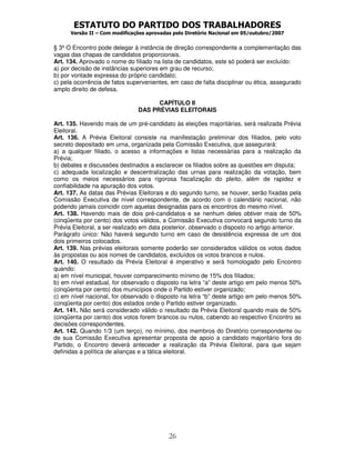 ESTATUTO DO PARTIDO DOS TRABALHADORES
Versão II – Com modificações aprovadas pelo Diretório Nacional em 05/outubro/2007
26
§ 3º O Encontro pode delegar à instância de direção correspondente a complementação das
vagas das chapas de candidatos proporcionais.
Art. 134. Aprovado o nome do filiado na lista de candidatos, este só poderá ser excluído:
a) por decisão de instâncias superiores em grau de recurso;
b) por vontade expressa do próprio candidato;
c) pela ocorrência de fatos supervenientes, em caso de falta disciplinar ou ética, assegurado
amplo direito de defesa.
CAPÍTULO II
DAS PRÉVIAS ELEITORAIS
Art. 135. Havendo mais de um pré-candidato às eleições majoritárias, será realizada Prévia
Eleitoral.
Art. 136. A Prévia Eleitoral consiste na manifestação preliminar dos filiados, pelo voto
secreto depositado em urna, organizada pela Comissão Executiva, que assegurará:
a) a qualquer filiado, o acesso a informações e listas necessárias para a realização da
Prévia;
b) debates e discussões destinados a esclarecer os filiados sobre as questões em disputa;
c) adequada localização e descentralização das urnas para realização da votação, bem
como os meios necessários para rigorosa fiscalização do pleito, além de rapidez e
confiabilidade na apuração dos votos.
Art. 137. As datas das Prévias Eleitorais e do segundo turno, se houver, serão fixadas pela
Comissão Executiva de nível correspondente, de acordo com o calendário nacional, não
podendo jamais coincidir com aquelas designadas para os encontros do mesmo nível.
Art. 138. Havendo mais de dois pré-candidatos e se nenhum deles obtiver mais de 50%
(cinqüenta por cento) dos votos válidos, a Comissão Executiva convocará segundo turno da
Prévia Eleitoral, a ser realizado em data posterior, observado o disposto no artigo anterior.
Parágrafo único: Não haverá segundo turno em caso de desistência expressa de um dos
dois primeiros colocados.
Art. 139. Nas prévias eleitorais somente poderão ser considerados válidos os votos dados
às propostas ou aos nomes de candidatos, excluídos os votos brancos e nulos.
Art. 140. O resultado da Prévia Eleitoral é imperativo e será homologado pelo Encontro
quando:
a) em nível municipal, houver comparecimento mínimo de 15% dos filiados;
b) em nível estadual, for observado o disposto na letra “a” deste artigo em pelo menos 50%
(cinqüenta por cento) dos municípios onde o Partido estiver organizado;
c) em nível nacional, for observado o disposto na letra “b” deste artigo em pelo menos 50%
(cinqüenta por cento) dos estados onde o Partido estiver organizado.
Art. 141. Não será considerado válido o resultado da Prévia Eleitoral quando mais de 50%
(cinqüenta por cento) dos votos forem brancos ou nulos, cabendo ao respectivo Encontro as
decisões correspondentes.
Art. 142. Quando 1/3 (um terço), no mínimo, dos membros do Diretório correspondente ou
de sua Comissão Executiva apresentar proposta de apoio a candidato majoritário fora do
Partido, o Encontro deverá anteceder a realização da Prévia Eleitoral, para que sejam
definidas a política de alianças e a tática eleitoral.
 