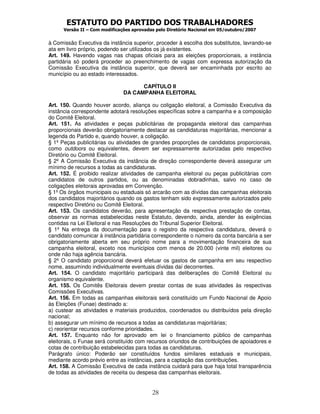 ESTATUTO DO PARTIDO DOS TRABALHADORES
Versão II – Com modificações aprovadas pelo Diretório Nacional em 05/outubro/2007
28
à Comissão Executiva da instância superior, proceder à escolha dos substitutos, lavrando-se
ata em livro próprio, podendo ser utilizados os já existentes.
Art. 149. Havendo vagas nas chapas oficiais para as eleições proporcionais, a instância
partidária só poderá proceder ao preenchimento de vagas com expressa autorização da
Comissão Executiva da instância superior, que deverá ser encaminhada por escrito ao
município ou ao estado interessados.
CAPÍTULO II
DA CAMPANHA ELEITORAL
Art. 150. Quando houver acordo, aliança ou coligação eleitoral, a Comissão Executiva da
instância correspondente adotará resoluções específicas sobre a campanha e a composição
do Comitê Eleitoral.
Art. 151. As atividades e peças publicitárias de propaganda eleitoral das campanhas
proporcionais deverão obrigatoriamente destacar as candidaturas majoritárias, mencionar a
legenda do Partido e, quando houver, a coligação.
§ 1º Peças publicitárias ou atividades de grandes proporções de candidatos proporcionais,
como outdoors ou equivalentes, devem ser expressamente autorizadas pelo respectivo
Diretório ou Comitê Eleitoral.
§ 2º A Comissão Executiva da instância de direção correspondente deverá assegurar um
mínimo de recursos a todas as candidaturas.
Art. 152. É proibido realizar atividades de campanha eleitoral ou peças publicitárias com
candidatos de outros partidos, ou as denominadas dobradinhas, salvo no caso de
coligações eleitorais aprovadas em Convenção.
§ 1º Os órgãos municipais ou estaduais só arcarão com as dívidas das campanhas eleitorais
dos candidatos majoritários quando os gastos tenham sido expressamente autorizados pelo
respectivo Diretório ou Comitê Eleitoral.
Art. 153. Os candidatos deverão, para apresentação da respectiva prestação de contas,
observar as normas estabelecidas neste Estatuto, devendo, ainda, atender às exigências
contidas na Lei Eleitoral e nas Resoluções do Tribunal Superior Eleitoral.
§ 1º Na entrega da documentação para o registro da respectiva candidatura, deverá o
candidato comunicar à instância partidária correspondente o número da conta bancária a ser
obrigatoriamente aberta em seu próprio nome para a movimentação financeira de sua
campanha eleitoral, exceto nos municípios com menos de 20.000 (vinte mil) eleitores ou
onde não haja agência bancária.
§ 2º O candidato proporcional deverá efetuar os gastos de campanha em seu respectivo
nome, assumindo individualmente eventuais dívidas daí decorrentes.
Art. 154. O candidato majoritário participará das deliberações do Comitê Eleitoral ou
organismo equivalente.
Art. 155. Os Comitês Eleitorais devem prestar contas de suas atividades às respectivas
Comissões Executivas.
Art. 156. Em todas as campanhas eleitorais será constituído um Fundo Nacional de Apoio
às Eleições (Funae) destinado a:
a) custear as atividades e materiais produzidos, coordenados ou distribuídos pela direção
nacional;
b) assegurar um mínimo de recursos a todas as candidaturas majoritárias;
c) reorientar recursos conforme prioridades.
Art. 157. Enquanto não for aprovado em lei o financiamento público de campanhas
eleitorais, o Funae será constituído com recursos oriundos de contribuições de apoiadores e
cotas de contribuição estabelecidas para todas as candidaturas.
Parágrafo único: Poderão ser constituídos fundos similares estaduais e municipais,
mediante acordo prévio entre as instâncias, para a captação das contribuições.
Art. 158. A Comissão Executiva de cada instância cuidará para que haja total transparência
de todas as atividades de receita ou despesa das campanhas eleitorais.
 