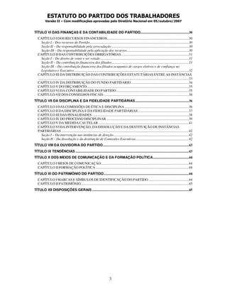 ESTATUTO DO PARTIDO DOS TRABALHADORES
Versão II – Com modificações aprovadas pelo Diretório Nacional em 05/outubro/2007
3
TÍTULO VI DAS FINANÇAS E DA CONTABILIDADE DO PARTIDO.......................................................30
CAPÍTULO I DOS RECURSOS FINANCEIROS.............................................................................................30
Seção I – Dos recursos do Partido.................................................................................................................30
Seção II – Da responsabilidade pela arrecadação ........................................................................................30
Seção III – Da responsabilidade pela aplicação dos recursos ......................................................................30
CAPÍTULO II DAS CONTRIBUIÇÕES OBRIGATÓRIAS.............................................................................31
Seção I – Do direito de votar e ser votado.....................................................................................................31
Seção II – Da contribuição financeira dos filiados........................................................................................31
Seção III – Da contribuição financeira dos filiados ocupantes de cargos eletivos e de confiança no
Legislativo e Executivo ..................................................................................................................................32
CAPÍTULO III DA DISTRIBUIÇÃO DAS CONTRIBUIÇÕES ESTATUTÁRIAS ENTRE AS INSTÂNCIAS
...........................................................................................................................................................................33
CAPÍTULO IV DA DISTRIBUIÇÃO DO FUNDO PARTIDÁRIO..................................................................34
CAPÍTULO V DO ORÇAMENTO....................................................................................................................35
CAPÍTULO VI DA CONTABILIDADE DO PARTIDO...................................................................................35
CAPÍTULO VII DOS CONSELHOS FISCAIS.................................................................................................36
TÍTULO VII DA DISCIPLINA E DA FIDELIDADE PARTIDÁRIAS.............................................................36
CAPÍTULO I DAS COMISSÕES DE ÉTICA E DISCIPLINA .........................................................................36
CAPÍTULO II DA DISCIPLINA E DA FIDELIDADE PARTIDÁRIAS..........................................................37
CAPÍTULO III DAS PENALIDADES ..............................................................................................................38
CAPÍTULO IV DO PROCESSO DISCIPLINAR..............................................................................................39
CAPÍTULO V DA MEDIDA CAUTELAR.......................................................................................................41
CAPÍTULO VI DA INTERVENÇÃO, DA DISSOLUÇÃO E DA DESTITUIÇÃO DE INSTÂNCIAS
PARTIDÁRIAS .................................................................................................................................................42
Seção I – Da intervenção nas instâncias de direção......................................................................................42
Seção II – Da dissolução e da destituição de Comissões Executivas.............................................................42
TÍTULO VIII DA OUVIDORIA DO PARTIDO..................................................................................................43
TÍTULO IX TENDÊNCIAS .................................................................................................................................43
TÍTULO X DOS MEIOS DE COMUNICAÇÃO E DA FORMAÇÃO POLÍTICA.........................................44
CAPÍTULO I MEIOS DE COMUNICAÇÃO....................................................................................................44
CAPÍTULO II FORMAÇÃO POLÍTICA ..........................................................................................................44
TÍTULO XI DO PATRIMÔNIO DO PARTIDO.................................................................................................44
CAPÍTULO I MARCAS E SÍMBULOS DE IDENTIFICAÇÃO DO PARTIDO..............................................44
CAPÍTULO II PATRIMÔNIO...........................................................................................................................45
TÍTULO XII DISPOSIÇÕES GERAIS ..............................................................................................................45
 