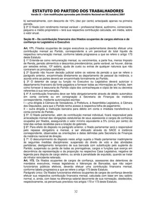 ESTATUTO DO PARTIDO DOS TRABALHADORES
Versão II – Com modificações aprovadas pelo Diretório Nacional em 05/outubro/2007
32
b) semestralmente, com desconto de 10% (dez por cento) antecipado apenas na primeira
parcela.
§ 3º O filiado com rendimento mensal variável – profissional liberal, autônomo, comerciante,
pequeno e médio proprietário – terá sua respectiva contribuição calculada, em média, sobre
o valor anual.
Seção III – Da contribuição financeira dos filiados ocupantes de cargos eletivos e de
confiança no Legislativo e Executivo
Art. 171. Filiados ocupantes de cargos executivos ou parlamentares deverão efetuar uma
contribuição mensal ao Partido, correspondente a um percentual do total líquido da
respectiva remuneração mensal, conforme tabela progressiva a que se refere o artigo 173
deste Estatuto.
§ 1º Entende-se como remuneração mensal, ou vencimentos, a parte fixa, menos Imposto
de Renda, pensão alimentícia e descontos previdenciários; parte variável, se houver, diárias
por sessões extras, 13º salário, ajuda de custo ou extras de qualquer natureza que não
contrariem os princípios partidários.
§ 2º Quando não houver decisão judicial sobre os valores da pensão a que se refere o
parágrafo anterior, encaminhada diretamente ao departamento de pessoal da instância, o
acordo entre as partes deverá ser encaminhado formalmente ao Partido.
§ 3º O detentor de cargo ou função no Executivo ou Legislativo deverá autorizar o
departamento financeiro da fonte pagadora a fornecer todas as informações ao Partido, bem
como fornecer à tesouraria do Partido cópia dos contracheques e cópia de leis ou decretos
referentes à sua remuneração.
§ 4º A contribuição financeira deve ser feita obrigatoriamente através de débito automático
em conta corrente ou em consignação à Secretaria de Finanças da instância
correspondente, mediante autorizações escritas:
I – uma dirigida à Câmara de Vereadores, à Prefeitura, à Assembléia Legislativa, à Câmara
dos Deputados, para que o Partido tenha acesso à respectiva folha de pagamento;
II – outra dirigida à instituição bancária para débito em conta e imediata transferência à
conta-corrente do Partido.
§ 5º: O filiado parlamentar, além da contribuição mensal individual, ficará responsável pela
arrecadação mensal das obrigações estatutárias de seus assessores e cargos de confiança
ocupados por filiados, assegurando o valor mínimo equivalente a 5% (cinco por cento) do
total das verbas recebidas para a lotação do gabinete.
§ 6º: Para efeito do disposto no parágrafo anterior, o filiado parlamentar será o responsável
pelo repasse obrigatório e mensal, a ser efetuado através do SACE à instância
correspondente, observadas as orientações e datas definidas pela Secretaria de Finanças
da instância nacional de direção.
§ 7º: O descumprimento do disposto neste artigo sujeita o filiado parlamentar inadimplente
às seguintes medidas disciplinares: suspensão do direito de voto e das atividades
partidárias; desligamento temporário de sua bancada com substituição pelo suplente do
Partido; suspensão ou perda de todas as prerrogativas, cargos e funções que exerça em
decorrência da representação e da proporção na respectiva Casa Legislativa; negativa de
legenda para disputa de cargo eletivo, ou ainda à penalidade de expulsão, quando se tratar
de infrator reincidente reiterado.
Art. 172. Os filiados ocupantes de cargos de confiança, assessores dos detentores de
mandatos executivos, mesas legislativas e lideranças de Bancadas, que não sejam
funcionários públicos efetivos, deverão efetuar uma contribuição financeira mensal,
conforme tabela progressiva a que se refere o artigo 173 deste Estatuto.
Parágrafo único: Os filiados funcionários efetivos ocupantes de cargos de confiança deverão
efetuar sua respectiva contribuição financeira mensal, calculada com base em seu salário
normal, e, ainda, com base na diferença salarial decorrente de sua nomeação, obedecidos,
respectivamente, os percentuais previstos nos artigos 170 e 173 deste Estatuto.
 