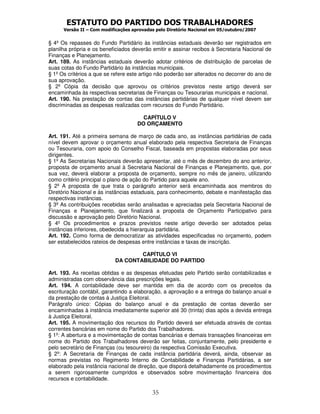 ESTATUTO DO PARTIDO DOS TRABALHADORES
Versão II – Com modificações aprovadas pelo Diretório Nacional em 05/outubro/2007
35
§ 4º Os repasses do Fundo Partidário às instâncias estaduais deverão ser registrados em
planilha própria e os beneficiados deverão emitir e assinar recibos à Secretaria Nacional de
Finanças e Planejamento.
Art. 189. As instâncias estaduais deverão adotar critérios de distribuição de parcelas de
suas cotas do Fundo Partidário às instâncias municipais.
§ 1º Os critérios a que se refere este artigo não poderão ser alterados no decorrer do ano de
sua aprovação.
§ 2º Cópia da decisão que aprovou os critérios previstos neste artigo deverá ser
encaminhada às respectivas secretarias de Finanças ou Tesourarias municipais e nacional.
Art. 190. Na prestação de contas das instâncias partidárias de qualquer nível devem ser
discriminadas as despesas realizadas com recursos do Fundo Partidário.
CAPÍTULO V
DO ORÇAMENTO
Art. 191. Até a primeira semana de março de cada ano, as instâncias partidárias de cada
nível devem aprovar o orçamento anual elaborado pela respectiva Secretaria de Finanças
ou Tesouraria, com apoio do Conselho Fiscal, baseada em propostas elaboradas por seus
dirigentes.
§ 1º As Secretarias Nacionais deverão apresentar, até o mês de dezembro do ano anterior,
proposta de orçamento anual à Secretaria Nacional de Finanças e Planejamento, que, por
sua vez, deverá elaborar a proposta de orçamento, sempre no mês de janeiro, utilizando
como critério principal o plano de ação do Partido para aquele ano.
§ 2º A proposta de que trata o parágrafo anterior será encaminhada aos membros do
Diretório Nacional e às instâncias estaduais, para conhecimento, debate e manifestação das
respectivas instâncias.
§ 3º As contribuições recebidas serão analisadas e apreciadas pela Secretaria Nacional de
Finanças e Planejamento, que finalizará a proposta de Orçamento Participativo para
discussão e aprovação pelo Diretório Nacional.
§ 4º Os procedimentos e prazos previstos neste artigo deverão ser adotados pelas
instâncias inferiores, obedecida a hierarquia partidária.
Art. 192. Como forma de democratizar as atividades especificadas no orçamento, podem
ser estabelecidos rateios de despesas entre instâncias e taxas de inscrição.
CAPÍTULO VI
DA CONTABILIDADE DO PARTIDO
Art. 193. As receitas obtidas e as despesas efetuadas pelo Partido serão contabilizadas e
administradas com observância das prescrições legais.
Art. 194. A contabilidade deve ser mantida em dia de acordo com os preceitos da
escrituração contábil, garantindo a elaboração, a aprovação e a entrega do balanço anual e
da prestação de contas à Justiça Eleitoral.
Parágrafo único: Cópias do balanço anual e da prestação de contas deverão ser
encaminhadas à instância imediatamente superior até 30 (trinta) dias após a devida entrega
à Justiça Eleitoral.
Art. 195. A movimentação dos recursos do Partido deverá ser efetuada através de contas
correntes bancárias em nome do Partido dos Trabalhadores.
§ 1º: A abertura e a movimentação de contas bancárias e demais transações financeiras em
nome do Partido dos Trabalhadores deverão ser feitas, conjuntamente, pelo presidente e
pelo secretário de Finanças (ou tesoureiro) da respectiva Comissão Executiva.
§ 2º: A Secretaria de Finanças de cada instância partidária deverá, ainda, observar as
normas previstas no Regimento Interno de Contabilidade e Finanças Partidárias, a ser
elaborado pela instância nacional de direção, que disporá detalhadamente os procedimentos
a serem rigorosamente cumpridos e observados sobre movimentação financeira dos
recursos e contabilidade.
 