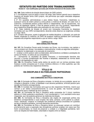 ESTATUTO DO PARTIDO DOS TRABALHADORES
Versão II – Com modificações aprovadas pelo Diretório Nacional em 05/outubro/2007
36
Art. 196. Cada instância de direção deverá dispor de CNPJ próprio.
§ 1º: Os dirigentes a que se refere o inciso I do artigo 168-A devem garantir que a respectiva
instância de direção tenha CNPJ próprio, não permitindo que sejam efetuadas despesas
com CNPJ diverso.
§ 2º: Em questões administrativas e para efeitos fiscais, financeiros, trabalhistas ou
quaisquer outros de ordem judicial ou extra-judicial, a instância de direção, em cada nível, é
autônoma, considerada pessoa jurídica distinta e independente, não se equiparando, nos
termos da legislação vigente, a filial de pessoa jurídica com fins lucrativos, respondendo
seus respectivos dirigentes pelos atos praticados em seu nome e CNPJ próprio.
§ 3º: Cada instância de direção só arcará com transações financeiras ou despesas
contraídas com seu CNPJ correspondente, devendo ainda observar as exigências contidas
no artigo 168-A.
§ 4º: Constitui falta grave, sujeito à aplicação de medida disciplinar, a utilização, por parte de
filiados, dirigentes ou instância, do CNPJ de qualquer instância partidária sem autorização
expressa dos dirigentes responsáveis a que se refere o artigo 168-A.
CAPÍTULO VII
DOS CONSELHOS FISCAIS
Art. 197. Os Conselhos Fiscais serão formados nas Zonas, nos municípios, nas capitais e
nos municípios com Zonais, nos estados e nacionalmente, e terão as seguintes atribuições:
I – colaborar na elaboração e na execução do orçamento;
II – analisar e emitir parecer sobre os balancetes, demonstrativos contábeis e prestações de
contas do Partido, na esfera de sua competência;
III – acompanhar os resultados da gestão financeira, a movimentação bancária dos
recursos, a correta contabilização das receitas e despesas, obedecidas as normas deste
Estatuto e da legislação em vigor.
Art. 198. Os Conselhos Fiscais serão eleitos de acordo com as normas previstas neste
Estatuto e serão compostos por 5 (cinco) membros efetivos e 3 (três) suplentes, que não
poderão ser membros dos respectivos Diretórios.
TÍTULO VII
DA DISCIPLINA E DA FIDELIDADE PARTIDÁRIAS
CAPÍTULO I
DAS COMISSÕES DE ÉTICA E DISCIPLINA
Art. 199. À Comissão de Ética e Disciplina compete, no âmbito de sua jurisdição, apurar as
infrações à disciplina, à ética, à fidelidade e aos deveres partidários, emitindo parecer para
decisão do Diretório correspondente.
Art. 200. O mandato das Comissões será igual ao dos respectivos Diretórios, mesmo que
venham a ser eleitos extraordinariamente no curso da gestão, não havendo qualquer
impedimento para a reeleição de seus membros.
Art. 201. As Comissões de Ética e Disciplina serão compostas de 5 (cinco) membros
efetivos e 3 (três) suplentes e escolherão 1 (um) coordenador e 1 (um) secretário entre seus
integrantes, que não poderão pertencer às instâncias de direção.
Art. 202. As Comissões de Ética e Disciplina são órgãos de cooperação política dos
Diretórios correspondentes e suas funções não terão, portanto, cunho policial ou judicial.
Visam, sobretudo, cooperar na avaliação dos problemas políticos envolvidos em questões
de ética e disciplina partidária, reunindo elementos pertinentes.
Art. 203. As Comissões de Ética e Disciplina devem se preocupar sempre em contribuir
prioritariamente para a superação das divergências políticas surgidas nos casos que lhes
forem encaminhados, no intuito de preservar a unidade e a integridade partidárias, bem
como as relações de fraternidade, urbanidade e respeito entre os filiados.
 