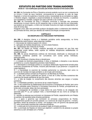 ESTATUTO DO PARTIDO DOS TRABALHADORES
Versão II – Com modificações aprovadas pelo Diretório Nacional em 05/outubro/2007
37
Art. 204. As Comissões de Ética e Disciplina somente poderão reunir-se com a presença de
no mínimo 3 (três) de seus membros, convocando-se os suplentes no caso de vaga.
Esgotado o número de suplentes e havendo ainda a necessidade de se completar as vagas,
o Diretório elegerá, respeitada a proporcionalidade do resultado do Encontro, o substituto
que completará o mandato, qualquer que seja o período a ser cumprido.
Art. 205. As Comissões de Ética e Disciplina concluirão a instrução dos processos
disciplinares no prazo máximo de 60 (sessenta) dias a contar da data de sua instauração,
que poderá ser prorrogado, a critério da Comissão Executiva do órgão correspondente, por
mais 30 (trinta) dias.
Parágrafo único: Não será permitida qualquer divulgação sobre o andamento dos trabalhos
da Comissão de Ética, salvo por decisão da instância de direção correspondente.
CAPÍTULO II
DA DISCIPLINA E DA FIDELIDADE PARTIDÁRIAS
Art. 206. A disciplina interna e a fidelidade partidária serão asseguradas, na forma
estabelecida neste Estatuto, pelas seguintes medidas:
I – intervenção de instância superior em inferior;
II – aplicação de medidas disciplinares, na forma deste Estatuto;
III – manifestação das instâncias do Partido.
Art. 207. Os filiados ao Partido, mediante apuração em processo em que lhes seja
assegurada ampla defesa, estão sujeitos às medidas disciplinares estabelecidas no
presente Estatuto.
Art. 208. As penas disciplinares coletivas de intervenção, destituição ou dissolução de
instâncias partidárias poderão ser cumulativas com outras penas individuais,
particularizadas.
Art. 209. Constituem infrações éticas e disciplinares:
I – a violação às diretrizes programáticas, à ética, à fidelidade, à disciplina e aos deveres
partidários ou a outros dispositivos previstos neste Estatuto;
II – o desrespeito à orientação política ou a qualquer deliberação regularmente tomada pelas
instâncias competentes do Partido, inclusive pela Bancada a que pertencer o ocupante de
cargo legislativo;
III – a improbidade no exercício de mandato parlamentar ou executivo, bem como no
exercício de mandato de órgão partidário ou de função administrativa;
IV – a atividade política contrária ao Programa e ao Manifesto do Partido;
V – a falta, sem motivo justificado por escrito, a mais de 3 (três) reuniões sucessivas das
instâncias de direção partidárias de que fizer parte;
VI – a falta de exação no cumprimento dos deveres atinentes aos cargos e funções
partidárias;
VII – a infidelidade partidária, nos termos da lei e deste Estatuto;
VIII – o não acatamento às deliberações dos Encontros e Congressos do Partido, bem como
àquelas adotadas pelos Diretórios e Comissões Executivas do Partido, principalmente se,
tendo sido convocado, delas não tiver participado;
IX – a propaganda de candidato a cargo eletivo de outro Partido ou de coligação não
aprovada pelo PT ou, por qualquer meio, a recomendação de seu nome ao sufrágio do
eleitorado;
X – acordos ou alianças que contrariem os interesses do Partido, especialmente com filiados
de partidos não apoiados pelas direções partidárias;
XI – o apoio a governos que contrariem os princípios programáticos do Partido,
principalmente quando em proveito pessoal, ou o exercício de cargo de governo – ministro,
secretário, diretor de autarquia ou similar – em qualquer nível, em governo não apoiado pelo
PT, salvo autorização expressa das instâncias partidárias;
XII – a obstrução ao funcionamento de qualquer órgão de direção partidária;
XIII – a promoção de filiações em bloco que objetivem o predomínio de pessoas ou grupos
estranhos ou sem afinidade com o Partido;
 