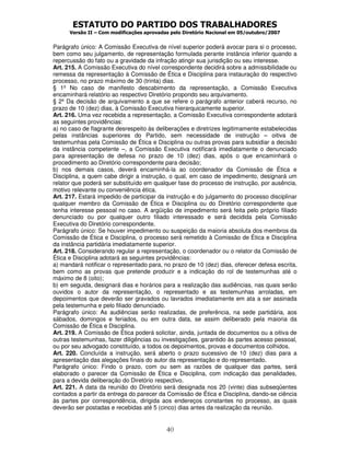 ESTATUTO DO PARTIDO DOS TRABALHADORES
Versão II – Com modificações aprovadas pelo Diretório Nacional em 05/outubro/2007
40
Parágrafo único: A Comissão Executiva de nível superior poderá avocar para si o processo,
bem como seu julgamento, de representação formulada perante instância inferior quando a
repercussão do fato ou a gravidade da infração atingir sua jurisdição ou seu interesse.
Art. 215. A Comissão Executiva do nível correspondente decidirá sobre a admissibilidade ou
remessa da representação à Comissão de Ética e Disciplina para instauração do respectivo
processo, no prazo máximo de 30 (trinta) dias.
§ 1º No caso de manifesto descabimento da representação, a Comissão Executiva
encaminhará relatório ao respectivo Diretório propondo seu arquivamento.
§ 2º Da decisão de arquivamento a que se refere o parágrafo anterior caberá recurso, no
prazo de 10 (dez) dias, à Comissão Executiva hierarquicamente superior.
Art. 216. Uma vez recebida a representação, a Comissão Executiva correspondente adotará
as seguintes providências:
a) no caso de flagrante desrespeito às deliberações e diretrizes legitimamente estabelecidas
pelas instâncias superiores do Partido, sem necessidade de instrução – oitiva de
testemunhas pela Comissão de Ética e Disciplina ou outras provas para subsidiar a decisão
da instância competente –, a Comissão Executiva notificará imediatamente o denunciado
para apresentação de defesa no prazo de 10 (dez) dias, após o que encaminhará o
procedimento ao Diretório correspondente para decisão;
b) nos demais casos, deverá encaminhá-la ao coordenador da Comissão de Ética e
Disciplina, a quem cabe dirigir a instrução, o qual, em caso de impedimento, designará um
relator que poderá ser substituído em qualquer fase do processo de instrução, por ausência,
motivo relevante ou conveniência ética.
Art. 217. Estará impedido de participar da instrução e do julgamento do processo disciplinar
qualquer membro da Comissão de Ética e Disciplina ou do Diretório correspondente que
tenha interesse pessoal no caso. A argüição de impedimento será feita pelo próprio filiado
denunciado ou por qualquer outro filiado interessado e será decidida pela Comissão
Executiva do Diretório correspondente.
Parágrafo único: Se houver impedimento ou suspeição da maioria absoluta dos membros da
Comissão de Ética e Disciplina, o processo será remetido à Comissão de Ética e Disciplina
da instância partidária imediatamente superior.
Art. 218. Considerando regular a representação, o coordenador ou o relator da Comissão de
Ética e Disciplina adotará as seguintes providências:
a) mandará notificar o representado para, no prazo de 10 (dez) dias, oferecer defesa escrita,
bem como as provas que pretende produzir e a indicação do rol de testemunhas até o
máximo de 8 (oito);
b) em seguida, designará dias e horários para a realização das audiências, nas quais serão
ouvidos o autor da representação, o representado e as testemunhas arroladas, em
depoimentos que deverão ser gravados ou lavrados imediatamente em ata a ser assinada
pela testemunha e pelo filiado denunciado.
Parágrafo único: As audiências serão realizadas, de preferência, na sede partidária, aos
sábados, domingos e feriados, ou em outra data, se assim deliberado pela maioria da
Comissão de Ética e Disciplina.
Art. 219. A Comissão de Ética poderá solicitar, ainda, juntada de documentos ou a oitiva de
outras testemunhas, fazer diligências ou investigações, garantido às partes acesso pessoal,
ou por seu advogado constituído, a todos os depoimentos, provas e documentos colhidos.
Art. 220. Concluída a instrução, será aberto o prazo sucessivo de 10 (dez) dias para a
apresentação das alegações finais do autor da representação e do representado.
Parágrafo único: Findo o prazo, com ou sem as razões de qualquer das partes, será
elaborado o parecer da Comissão de Ética e Disciplina, com indicação das penalidades,
para a devida deliberação do Diretório respectivo.
Art. 221. A data da reunião do Diretório será designada nos 20 (vinte) dias subseqüentes
contados a partir da entrega do parecer da Comissão de Ética e Disciplina, dando-se ciência
às partes por correspondência, dirigida aos endereços constantes no processo, as quais
deverão ser postadas e recebidas até 5 (cinco) dias antes da realização da reunião.
 