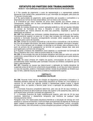 ESTATUTO DO PARTIDO DOS TRABALHADORES
Versão II – Com modificações aprovadas pelo Diretório Nacional em 05/outubro/2007
41
§ 1º Por ocasião do julgamento, o autor da representação e o representado poderão
apresentar suas razões orais, pessoalmente ou por intermédio de advogado, pelo prazo de
15 (quinze) minutos cada.
§ 2º Na oportunidade do julgamento, serão garantidos aos acusados o contraditório e a
observância às normas da mais ampla defesa, com os meios a ela inerentes.
§ 3º Entende-se por meios inerentes de prova todos aqueles que tiverem, direta ou
indiretamente, relação com os fatos considerados do interesse da defesa, excluídos os
meramente protelatórios.
Art. 222. As medidas disciplinares a serem aplicadas poderão ou não ser aquelas indicadas
no parecer da Comissão de Ética e Disciplina e serão adotadas pelo Diretório
correspondente por maioria absoluta de votos dos presentes, respeitado o quórum de
deliberação da instância.
Art. 223. Das decisões que contiverem medidas disciplinares caberá recurso ao Diretório
hierarquicamente superior no prazo de 10 (dez) dias contados da notificação das partes,
podendo a Comissão Executiva correspondente conceder efeito suspensivo, que será
obrigatório para a pena de expulsão.
Art. 224. Contam-se os prazos excluindo-se o dia do início e incluindo-se o dia do término.
No início da contagem dos prazos, não serão computados os sábados, domingos e feriados.
§ 1º Se o início do prazo cair no sábado, no domingo ou em feriado, este começará a fluir a
partir do primeiro dia útil subseqüente; se terminar em qualquer desses dias, este será
prorrogado para o primeiro dia útil seguinte.
§ 2º Quando o Estatuto não estabelecer prazo especial e o coordenador da Comissão de
Ética e Disciplina não o fixar, todos os prazos serão de 10 (dez) dias.
Art. 225. A comunicação dos atos do processo disciplinar será feita por carta com aviso de
recebimento, presumindo-se ter sido recebida se dirigida ao endereço que a parte declarou
no processo.
Art. 226. Os casos omissos em matéria de prazos, comunicações de atos ou demais
procedimentos serão resolvidos pela Comissão Executiva do Diretório competente que irá
julgar a falta disciplinar.
Art. 227. Cessando as causas que determinaram a aplicação da medida disciplinar de
suspensão antes do término do cumprimento da penalidade, ou em face de motivo relevante
no caso de expulsão, poderá o interessado solicitar revisão da penalidade ao Diretório que
agiu no feito, cabendo recurso de ofício à instância imediatamente superior.
CAPÍTULO V
DA MEDIDA CAUTELAR
Art. 228. Havendo fortes indícios de violação de dispositivos pertinentes à disciplina e à
fidelidade partidária passíveis de repercussão prejudicial ao Partido em nível estadual ou
nacional; ou em casos de urgência, quando o representado poderá frustrar o regular
processo ético; ou quando a demora puder tornar a aplicação da penalidade ineficaz,
poderá:
I – a Comissão Executiva competente determinar, pelo voto de 3/4 de seus membros, a
suspensão provisória do denunciado por tempo não superior a 60 (sessenta) dias, dentro do
qual deverá estar concluído o processo de julgamento; ou
II – a Comissão Executiva de órgão imediatamente superior, pelo voto de 3/4 de seus
membros, determinar o afastamento temporário dos membros de qualquer órgão
hierarquicamente inferior.
Parágrafo único: Por repercussão prejudicial entende-se a veiculação de notícias em nível
estadual ou nacional envolvendo o nome do filiado acompanhado da legenda do Partido que
digam respeito à percepção de vantagens indevidas, favorecimentos, conluio, corrupção,
desvio de verbas, voto remunerado ou outras situações que possam configurar improbidade.
 