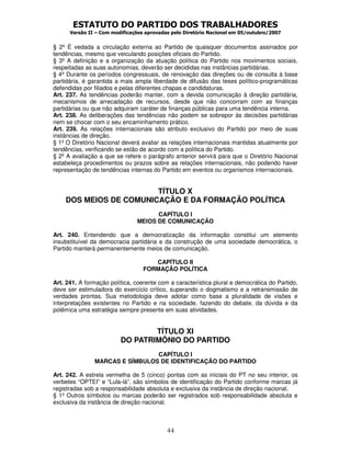 ESTATUTO DO PARTIDO DOS TRABALHADORES
Versão II – Com modificações aprovadas pelo Diretório Nacional em 05/outubro/2007
44
§ 2º É vedada a circulação externa ao Partido de quaisquer documentos assinados por
tendências, mesmo que veiculando posições oficiais do Partido.
§ 3º A definição e a organização da atuação política do Partido nos movimentos sociais,
respeitadas as suas autonomias, deverão ser decididas nas instâncias partidárias.
§ 4º Durante os períodos congressuais, de renovação das direções ou de consulta à base
partidária, é garantida a mais ampla liberdade de difusão das teses político-programáticas
defendidas por filiados e pelas diferentes chapas e candidaturas.
Art. 237. As tendências poderão manter, com a devida comunicação à direção partidária,
mecanismos de arrecadação de recursos, desde que não concorram com as finanças
partidárias ou que não adquiram caráter de finanças públicas para uma tendência interna.
Art. 238. As deliberações das tendências não podem se sobrepor às decisões partidárias
nem se chocar com o seu encaminhamento prático.
Art. 239. As relações internacionais são atributo exclusivo do Partido por meio de suas
instâncias de direção.
§ 1º O Diretório Nacional deverá avaliar as relações internacionais mantidas atualmente por
tendências, verificando se estão de acordo com a política do Partido.
§ 2º A avaliação a que se refere o parágrafo anterior servirá para que o Diretório Nacional
estabeleça procedimentos ou prazos sobre as relações internacionais, não podendo haver
representação de tendências internas do Partido em eventos ou organismos internacionais.
TÍTULO X
DOS MEIOS DE COMUNICAÇÃO E DA FORMAÇÃO POLÍTICA
CAPÍTULO I
MEIOS DE COMUNICAÇÃO
Art. 240. Entendendo que a democratização da informação constitui um elemento
insubstituível da democracia partidária e da construção de uma sociedade democrática, o
Partido manterá permanentemente meios de comunicação.
CAPÍTULO II
FORMAÇÃO POLÍTICA
Art. 241. A formação política, coerente com a característica plural e democrática do Partido,
deve ser estimuladora do exercício crítico, superando o dogmatismo e a retransmissão de
verdades prontas. Sua metodologia deve adotar como base a pluralidade de visões e
interpretações existentes no Partido e na sociedade, fazendo do debate, da dúvida e da
polêmica uma estratégia sempre presente em suas atividades.
TÍTULO XI
DO PATRIMÔNIO DO PARTIDO
CAPÍTULO I
MARCAS E SÍMBULOS DE IDENTIFICAÇÃO DO PARTIDO
Art. 242. A estrela vermelha de 5 (cinco) pontas com as iniciais do PT no seu interior, os
verbetes “OPTEI” e “Lula-lá”, são símbolos de identificação do Partido conforme marcas já
registradas sob a responsabilidade absoluta e exclusiva da instância de direção nacional.
§ 1º Outros símbolos ou marcas poderão ser registrados sob responsabilidade absoluta e
exclusiva da instância de direção nacional.
 