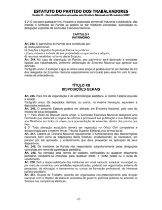 ESTATUTO DO PARTIDO DOS TRABALHADORES
Versão II – Com modificações aprovadas pelo Diretório Nacional em 05/outubro/2007
45
§ 2º O uso para quaisquer fins, inclusive a exploração comercial, industrial e publicitária, das
marcas e símbolos do Partido só poderá se dar mediante concessão, autorização ou
delegação explícitas da Comissão Executiva Nacional.
CAPÍTULO II
PATRIMÔNIO
Art. 243. O patrimônio do Partido será constituído por:
a) renda patrimonial;
b) doações e legados de pessoas físicas ou jurídicas;
c) bens móveis e imóveis de sua propriedade ou que venha a adquirir;
d) recursos recebidos na forma deste Estatuto.
Art. 244. No caso de dissolução do Partido, seu patrimônio será destinado a entidades
ligadas aos trabalhadores, conforme deliberação do Encontro Nacional que apreciar sua
extinção.
Parágrafo único: A extinção a que se refere esse artigo só poderá ocorrer por decisão de 2/3
dos delegados de Encontro Nacional especialmente convocado para esse fim com 6 (seis)
meses de antecedência.
TÍTULO XII
DISPOSIÇÕES GERAIS
Art. 245. Para fins de organização e de administração partidária, o Distrito Federal equivale
a estado.
Parágrafo único: Os deputados distritais, ou outros, na mesma hierarquia, equivalem a
deputados estaduais.
Art. 246. O presente Estatuto poderá ser alterado em Encontro Nacional, pelo voto da
maioria de seus delegados.
§ 1º Para efeito do disposto neste artigo, a Comissão Executiva Nacional designará uma
Comissão que elaborará o projeto de reforma e promoverá sua publicação e sua distribuição
aos Diretórios em todos os níveis para apresentação de emendas, dentro dos prazos que
fixar.
§ 2º Toda alteração estatutária deverá ser registrada no Ofício Civil competente e
encaminhada para o mesmo fim ao Tribunal Superior Eleitoral, nos termos da lei.
Art. 247. Caberá ao Diretório Nacional regulamentar o funcionamento das Macrorregiões
nacionais, bem como as disposições deste Estatuto, estabelecendo, se necessário, em
parecer por ela aprovado, o entendimento que deva prevalecer na aplicação de seus
dispositivos.
Art. 248. Os membros do Partido não responderão subsidiariamente pelas obrigações
contraídas em nome da agremiação partidária.
Art. 249. Na remessa pelo correio de citações, notificações ou qualquer documento
partidário, considera-se protocolo, para qualquer efeito, o recibo postal ou o aviso de
recebimento.
Art. 250. Sob a responsabilidade das instâncias em nível nacional, estadual, municipal, ou
por meio de convênios com entidades especializadas, poderão ser organizados sistema de
pesquisas, de educação e treinamento ou cursos de formação profissional, de interesse
político-partidário.
Art. 251. Grupos de Trabalho poderão ser organizados circunstancialmente pela direção
nacional, com o objetivo de elaborar propostas de governo, políticas públicas ou articular os
Setores nas campanhas eleitorais.
 