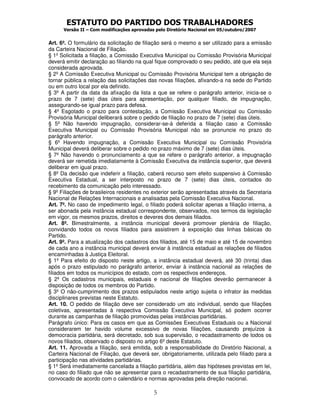 ESTATUTO DO PARTIDO DOS TRABALHADORES
Versão II – Com modificações aprovadas pelo Diretório Nacional em 05/outubro/2007
5
Art. 6º. O formulário da solicitação de filiação será o mesmo a ser utilizado para a emissão
da Carteira Nacional de Filiação.
§ 1º Solicitada a filiação, a Comissão Executiva Municipal ou Comissão Provisória Municipal
deverá emitir declaração ao filiando na qual fique comprovado o seu pedido, até que ela seja
considerada aprovada.
§ 2º A Comissão Executiva Municipal ou Comissão Provisória Municipal tem a obrigação de
tornar pública a relação das solicitações das novas filiações, afixando-a na sede do Partido
ou em outro local por ela definido.
§ 3º A partir da data da afixação da lista a que se refere o parágrafo anterior, inicia-se o
prazo de 7 (sete) dias úteis para apresentação, por qualquer filiado, de impugnação,
assegurando-se igual prazo para defesa.
§ 4º Esgotado o prazo para contestação, a Comissão Executiva Municipal ou Comissão
Provisória Municipal deliberará sobre o pedido de filiação no prazo de 7 (sete) dias úteis.
§ 5º Não havendo impugnação, considerar-se-á deferida a filiação caso a Comissão
Executiva Municipal ou Comissão Provisória Municipal não se pronuncie no prazo do
parágrafo anterior.
§ 6º Havendo impugnação, a Comissão Executiva Municipal ou Comissão Provisória
Municipal deverá deliberar sobre o pedido no prazo máximo de 7 (sete) dias úteis.
§ 7º Não havendo o pronunciamento a que se refere o parágrafo anterior, a impugnação
deverá ser remetida imediatamente à Comissão Executiva da instância superior, que deverá
deliberar em igual prazo.
§ 8º Da decisão que indeferir a filiação, caberá recurso sem efeito suspensivo à Comissão
Executiva Estadual, a ser interposto no prazo de 7 (sete) dias úteis, contados do
recebimento da comunicação pelo interessado.
§ 9º Filiações de brasileiros residentes no exterior serão apresentadas através da Secretaria
Nacional de Relações Internacionais e analisadas pela Comissão Executiva Nacional.
Art. 7º. No caso de impedimento legal, o filiado poderá solicitar apenas a filiação interna, a
ser abonada pela instância estadual correspondente, observados, nos termos da legislação
em vigor, os mesmos prazos, direitos e deveres dos demais filiados.
Art. 8º. Bimestralmente, a instância municipal deverá promover plenária de filiação,
convidando todos os novos filiados para assistirem à exposição das linhas básicas do
Partido.
Art. 9º. Para a atualização dos cadastros dos filiados, até 15 de maio e até 15 de novembro
de cada ano a instância municipal deverá enviar à instância estadual as relações de filiados
encaminhadas à Justiça Eleitoral.
§ 1º Para efeito do disposto neste artigo, a instância estadual deverá, até 30 (trinta) dias
após o prazo estipulado no parágrafo anterior, enviar à instância nacional as relações de
filiados em todos os municípios do estado, com os respectivos endereços.
§ 2º Os cadastros municipais, estaduais e nacional de filiações deverão permanecer à
disposição de todos os membros do Partido.
§ 3º O não-cumprimento dos prazos estipulados neste artigo sujeita o infrator às medidas
disciplinares previstas neste Estatuto.
Art. 10. O pedido de filiação deve ser considerado um ato individual, sendo que filiações
coletivas, apresentadas à respectiva Comissão Executiva Municipal, só podem ocorrer
durante as campanhas de filiação promovidas pelas instâncias partidárias.
Parágrafo único: Para os casos em que as Comissões Executivas Estaduais ou a Nacional
considerarem ter havido volume excessivo de novas filiações, causando prejuízos à
democracia partidária, será decretado, sob sua supervisão, o recadastramento de todos os
novos filiados, observado o disposto no artigo 6º deste Estatuto.
Art. 11. Aprovada a filiação, será emitida, sob a responsabilidade do Diretório Nacional, a
Carteira Nacional de Filiação, que deverá ser, obrigatoriamente, utilizada pelo filiado para a
participação nas atividades partidárias.
§ 1º Será imediatamente cancelada a filiação partidária, além das hipóteses previstas em lei,
no caso do filiado que não se apresentar para o recadastramento de sua filiação partidária,
convocado de acordo com o calendário e normas aprovadas pela direção nacional.
 