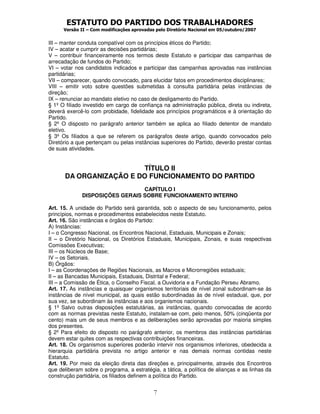 ESTATUTO DO PARTIDO DOS TRABALHADORES
Versão II – Com modificações aprovadas pelo Diretório Nacional em 05/outubro/2007
7
III – manter conduta compatível com os princípios éticos do Partido;
IV – acatar e cumprir as decisões partidárias;
V – contribuir financeiramente nos termos deste Estatuto e participar das campanhas de
arrecadação de fundos do Partido;
VI – votar nos candidatos indicados e participar das campanhas aprovadas nas instâncias
partidárias;
VII – comparecer, quando convocado, para elucidar fatos em procedimentos disciplinares;
VIII – emitir voto sobre questões submetidas à consulta partidária pelas instâncias de
direção;
IX – renunciar ao mandato eletivo no caso de desligamento do Partido.
§ 1º O filiado investido em cargo de confiança na administração pública, direta ou indireta,
deverá exercê-lo com probidade, fidelidade aos princípios programáticos e à orientação do
Partido.
§ 2º O disposto no parágrafo anterior também se aplica ao filiado detentor de mandato
eletivo.
§ 3º Os filiados a que se referem os parágrafos deste artigo, quando convocados pelo
Diretório a que pertençam ou pelas instâncias superiores do Partido, deverão prestar contas
de suas atividades.
TÍTULO II
DA ORGANIZAÇÃO E DO FUNCIONAMENTO DO PARTIDO
CAPÍTULO I
DISPOSIÇÕES GERAIS SOBRE FUNCIONAMENTO INTERNO
Art. 15. A unidade do Partido será garantida, sob o aspecto de seu funcionamento, pelos
princípios, normas e procedimentos estabelecidos neste Estatuto.
Art. 16. São instâncias e órgãos do Partido:
A) Instâncias:
I – o Congresso Nacional, os Encontros Nacional, Estaduais, Municipais e Zonais;
II – o Diretório Nacional, os Diretórios Estaduais, Municipais, Zonais, e suas respectivas
Comissões Executivas;
III – os Núcleos de Base;
IV – os Setoriais.
B) Órgãos:
I – as Coordenações de Regiões Nacionais, as Macros e Microrregiões estaduais;
II – as Bancadas Municipais, Estaduais, Distrital e Federal;
III – a Comissão de Ética, o Conselho Fiscal, a Ouvidoria e a Fundação Perseu Abramo.
Art. 17. As instâncias e quaisquer organismos territoriais de nível zonal subordinam-se às
instâncias de nível municipal, as quais estão subordinadas às de nível estadual, que, por
sua vez, se subordinam às instâncias e aos organismos nacionais.
§ 1º Salvo outras disposições estatutárias, as instâncias, quando convocadas de acordo
com as normas previstas neste Estatuto, instalam-se com, pelo menos, 50% (cinqüenta por
cento) mais um de seus membros e as deliberações serão aprovadas por maioria simples
dos presentes.
§ 2º Para efeito do disposto no parágrafo anterior, os membros das instâncias partidárias
devem estar quites com as respectivas contribuições financeiras.
Art. 18. Os organismos superiores poderão intervir nos organismos inferiores, obedecida a
hierarquia partidária prevista no artigo anterior e nas demais normas contidas neste
Estatuto.
Art. 19. Por meio da eleição direta das direções e, principalmente, através dos Encontros
que deliberam sobre o programa, a estratégia, a tática, a política de alianças e as linhas da
construção partidária, os filiados definem a política do Partido.
 