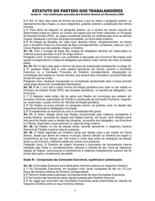 ESTATUTO DO PARTIDO DOS TRABALHADORES
Versão II – Com modificações aprovadas pelo Diretório Nacional em 05/outubro/2007
9
§ 3º Até 10 (dez) dias antes do término do prazo a que se refere o parágrafo anterior, os
representantes das chapas, ou seus integrantes, poderão solicitar a substituição dos nomes
inscritos.
§ 4º Para efeito do disposto no parágrafo anterior, se o número de nomes inscritos de
determinada chapa for inferior ao número de lugares que lhe foram atribuídos no Processo
de Eleições Diretas (PED), as vagas excedentes deverão ser redistribuídas entre as demais
chapas, obedecido o princípio da proporcionalidade, na forma deste Estatuto.
§ 5º As chapas às direções, em cada nível, deverão indicar, obrigatoriamente, os nomes
para o Conselho Fiscal e a Comissão de Ética correspondentes, compostos, cada um, por 5
(cinco) filiados que não poderão integrar o Diretório.
Art. 24. Para a entrega de teses das chapas de delegados deverão ser observados os
mesmos prazos previstos no § 2º do artigo anterior.
Parágrafo único: O texto-base a ser submetido à discussão nos Encontros Municipais será
aquele correspondente à chapa de delegados que obtiver maior número de votos na eleição
direta.
Art. 25. Até 10 (dez) dias após o término do prazo de substituição estabelecido no artigo 23,
§ 3º, qualquer filiado apto a votar poderá apresentar por escrito, perante a Comissão
Executiva ou a Comissão Provisória do Diretório correspondente, impugnação ou
contestação das chapas ou nomes inscritos, que deverá estar motivada e acompanhada das
provas em que se fundar.
Parágrafo único: Qualquer impugnação ou contestação apresentada após o prazo previsto
neste artigo deverá ser considerada intempestiva.
Art. 26. É de 1 (um) ano o prazo mínimo de filiação partidária para votar ou ser votado no
Processo de Eleição Direta (PED) das direções partidárias, na escolha de delegados, nos
Encontros.
§ 1º O disposto neste artigo não se aplica aos filiados em municípios que estejam em
processo inicial de organização do Partido e constituição de Comissão Provisória, exigindo-
se, nesse caso, o prazo mínimo de 180 dias de filiação partidária.
§ 2º Os filiados no prazo previsto no parágrafo anterior só poderão votar na eleição das
respectivas direções e delegações municipais.
§ 3º O impedimento ao exercício do voto é considerado falta grave.
Art. 27. A última relação oficial dos filiados encaminhada pela instância competente à
Justiça Eleitoral, acrescida da relação dos filiados internos, se houver, será utilizada como
lista geral de filiação para a eleição das direções, na escolha dos delegados, nos Encontros
ou Prévias, observado o prazo previsto no caput do artigo anterior.
Art. 28. Os filiados, no dia da eleição direta, deverão apresentar a respectiva Carteira
Nacional de Filiação e assinar lista de presença.
Art. 29. O filiado registrado em Diretório Zonal que deseja votar e ser votado em Zonal
diverso, desde que dentro do mesmo município, deverá solicitar ao Diretório de origem a
transferência de sua filiação até 120 (cento e vinte) dias antes da realização da eleição
direta ou do Encontro, mediante pedido por escrito com protocolo.
Parágrafo único: O Diretório de origem fornecerá o documento de transferência interna
solicitado pelo filiado e, simultaneamente, efetuará a retirada do seu nome da respectiva
relação de filiados, comunicando a transferência à instância imediatamente superior até 30
(trinta) dias após o recebimento do pedido.
Seção III – Composição das Comissões Executivas, suplências e substituições
Art. 30. A Comissão Executiva será eleita pelos membros efetivos do respectivo Diretório.
§ 1º As Comissões Executivas, em qualquer nível, serão compostas de até um 1/3 (um
terço) de membros efetivos do Diretório correspondente.
§ 2º Nenhum filiado poderá participar simultaneamente de duas Comissões Executivas.
§ 3º As funções das secretarias serão regulamentadas pelo Diretório Nacional.
§ 4º As vagas que ocorrerem nas Comissões Executivas serão preenchidas por eleição do
respectivo Diretório entre os seus membros efetivos.
 