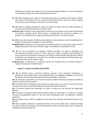eleição de seus cargos, observando-se, no caso da representação de gênero, as mesmas exigências
    nas comissões e cargos com função específica de Secretarias.

Art. 32. Serão inelegíveis para cargos em Comissões Executivas, em qualquer nível, filiados e filiadas
    que tenham sido membros de uma mesma Comissão Executiva por mais de 3 (três) mandatos
    consecutivos ou dois mandatos consecutivos no mesmo cargo.

Art. 33. Filiados e filiadas ocupantes de cargos ou funções no Poder Executivo estão impedidos de
    participar das Comissões Executivas no mesmo nível.
Parágrafo único: O disposto neste artigo aplica-se somente aos municípios com mais de 50 (cinquenta)
    mil eleitores; naqueles abaixo desse número, o impedimento fica restrito ao prefeito, ou à
    prefeita, exclusivamente para o cargo de presidente da instância municipal de direção.

Art. 34. No caso de licença de até 180 dias do presidente, ou da presidenta, assumirá imediatamente a
     função o respectivo vice-presidente ou vice-presidenta.
Parágrafo único: Tratando-se de licença superior ao período previsto no caput desse artigo, deverá o
     respectivo Diretório, entre seus membros, eleger um presidente, ou presidenta, interino.

Art. 35. Em caso de vacância, em qualquer instância partidária, do cargo de presidente por
    cancelamento da filiação, renúncia ou morte, assumirá o cargo o respectivo vice-presidente ou
    vice-presidenta, até a escolha do substituto a ser feita por maioria absoluta de votos dos membros
    do Diretório correspondente, em reunião a ser realizada no prazo máximo de 60 (sessenta) dias,
    contados do fato que deu origem à vaga.
Parágrafo único: O substituto, ou a substituta, deverá ser escolhido entre os membros efetivos e
    cumprirá o tempo de mandato restante.

       Seção IV – Processo de Eleições Diretas (PED)

Art. 36. As direções zonais, municipais, estaduais, nacional e seus respectivos presidentes ou
     presidentas, os Conselhos Fiscais, as Comissões de Ética e os delegados e delegadas aos Encontros
     Municipais e Zonais serão eleitos pelo voto direto dos filiados e das filiadas.
§1º: Os municípios organizados em Comissão Provisória só realizam PED para a votação da direção da
instância municipal correspondente.
§2º: As eleições serão realizadas, por voto secreto, em todo o país, em um único e mesmo dia, das 9 às
17 horas, de acordo com calendário eleitoral aprovado pelo Diretório Nacional.
§3º: O processo eleitoral será conduzido, em todos os níveis, por uma comissão de organização
eleitoral.
§4º: O Processo de Eleições Diretas (PED) somente poderá ser convocado se a instância em âmbito
municipal correspondente estiver em dia com suas contribuições junto às respectivas instâncias
superiores.
§5º: A quitação a que se refere o parágrafo anterior deverá ser efetuada até 60 (sessenta) dias antes
do PED;
§6º: Não cumprido o disposto no parágrafo anterior, não haverá eleição para a respectiva direção
municipal e o PED será convocado, sob a coordenação da instância superior, apenas para a eleição das
direções das instâncias superiores.


                                                                                                   14
 