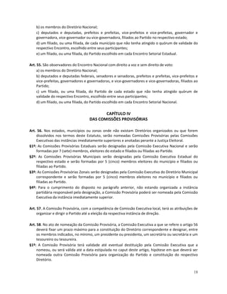 b) os membros do Diretório Nacional;
    c) deputados e deputadas, prefeitos e prefeitas, vice-prefeitos e vice-prefeitas, governador e
    governadora, vice-governador ou vice-governadora, filiados ao Partido no respectivo estado;
    d) um filiado, ou uma filiada, de cada município que não tenha atingido o quórum de validade do
    respectivo Encontro, escolhido entre seus participantes;
    e) um filiado, ou uma filiada, do Partido escolhido em cada Encontro Setorial Estadual.

Art. 55. São observadores do Encontro Nacional com direito a voz e sem direito de voto:
     a) os membros do Diretório Nacional;
     b) deputados e deputadas federais, senadores e senadoras, prefeitos e prefeitas, vice-prefeitos e
     vice-prefeitas, governadores e governadoras, e vice-governadores e vice-governadoras, filiados ao
     Partido;
     c) um filiado, ou uma filiada, do Partido de cada estado que não tenha atingido quórum de
     validade do respectivo Encontro, escolhido entre seus participantes;
     d) um filiado, ou uma filiada, do Partido escolhido em cada Encontro Setorial Nacional.

                                           CAPÍTULO IV
                                    DAS COMISSÕES PROVISÓRIAS

Art. 56. Nos estados, municípios ou zonas onde não existam Diretórios organizados ou que forem
    dissolvidos nos termos deste Estatuto, serão nomeadas Comissões Provisórias pelas Comissões
    Executivas das instâncias imediatamente superiores e anotadas perante a Justiça Eleitoral.
§1º: As Comissões Provisórias Estaduais serão designadas pela Comissão Executiva Nacional e serão
    formadas por 7 (sete) membros, eleitores do estado e filiados ou filiadas ao Partido.
§2º: As Comissões Provisórias Municipais serão designadas pela Comissão Executiva Estadual do
    respectivo estado e serão formadas por 5 (cinco) membros eleitores do município e filiados ou
    filiadas ao Partido.
§3º: As Comissões Provisórias Zonais serão designadas pela Comissão Executiva do Diretório Municipal
    correspondente e serão formadas por 5 (cinco) membros eleitores no município e filiados ou
    filiadas ao Partido.
§4º: Para o cumprimento do disposto no parágrafo anterior, não estando organizada a instância
    partidária responsável pela designação, a Comissão Provisória poderá ser nomeada pela Comissão
    Executiva da instância imediatamente superior.

Art. 57. A Comissão Provisória, com a competência de Comissão Executiva local, terá as atribuições de
     organizar e dirigir o Partido até a eleição da respectiva instância de direção.

Art. 58. No ato de nomeação da Comissão Provisória, a Comissão Executiva a que se refere o artigo 56
     deverá fixar um prazo máximo para a constituição do Diretório correspondente e designar, entre
     os membros indicados, no mínimo, um presidente ou presidenta, um secretário ou secretária e um
     tesoureiro ou tesoureira.
§1º: A Comissão Provisória terá validade até eventual destituição pela Comissão Executiva que a
     nomeou, ou será válida até a data estipulada no caput deste artigo, hipótese em que deverá ser
     nomeada outra Comissão Provisória para organização do Partido e constituição do respectivo
     Diretório.


                                                                                                   18
 